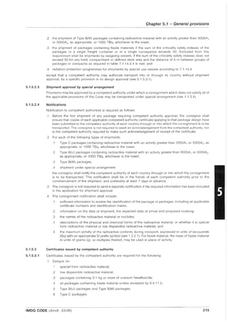 5.1.5.2.3
5.1.5.2.4
5.1.5.3
5.1.5.3.1
Chapter 5.1 - General provisions
.2 the shipment of Type 8(M) packages containing radioactive material with an activity greater than 3000A 1
or 3000A2 , as appropriate, or 1000 T8q, whichever is the lower;
.3 the shipment of packages containing fissile materials if the sum of the criticality safety indexes of the
packages in a single freight container or in a single conveyance exceeds 50. Excluded from this
requirement shall be shipments by seagoing vessels, if the sum of the criticality safety indexes does not
exceed 50 for any hold, compartment or defined deck area and the distance of 6 m between groups of
packages or overpacks as required in table 7.1.14.5.4 is met; and
.4 radiation protection programmes for shipments by special use vessels according to 7.1.14.9
except that a competent authority may authorize transport into or through its country without shipment
approval, by a specific provision in its design approval (see 5.1.5.3.1).
Shipment approval by special arrangement
Provisions may be approved by a competent authority under which a consignment which does not satisfy all of
the applicable provisions of this Code may be transported under special arrangement (see 1.1.3.4).
Notifications
Notification to competent authorities is required as follows:
.1 Before the first shipment of any package requiring competent authority approval, the consignor shall
ensure that copies of each applicable competent authority certificate applying to that package design have
been submitted to the competent authority of each country through or into which the consignment is to be
transported. The consignor is not required to await an acknowledgement from the competent authority, nor
is the competent authority required to make such acknowledgement of receipt of the certificate.
.2 For each of the following types of shipments:
.1 Type C packages containing radioactive material with an activity greater than 3000A 1 or 3000A2 , as
appropriate, or 1000 TBq, whichever is the lower;
.2 Type B(U) packages containing radioactive material with an activity greater than 3000A 1 or 3000A2 ,
as appropriate, or 1000 TBq, whichever is the lower;
.3 Type 8(M) packages;
.4 shipment under special arrangement
the consignor shall notify the competent authority of each country through or into which the consignment
is to be transported. This notification shall be in the hands of each competent authority prior to the
commencement of the shipment, and preferably at least 7 days in advance.
.3 The consignor is not required to send a separate notification if the required information has been included
in the application for shipment approval.
.4 The consignment notification shall include:
.1 sufficient information to enable the identification of the package or packages, including all applicable
certificate numbers and identification marks;
.2 information on the date of shipment, the expected date of arrival and proposed routeing;
.3 the names of the radioactive material or nuclides;
.4 descriptions of the physical and chemical forms of the radioactive material, or whether it is special
form radioactive material or low dispersible radioactive material; and
.5 the maximum activity of the radioactive contents during transport, expressed in units of becquerels
(Bq) with an appropriate SI prefix symbol (see 1.2.2.1). For fissile material, the mass of fissile material
in units of grams (g), or multiples thereof, may be used in place of activity.
Certificates issued by competent authority
Certificates issued by the competent authority are required for the following:
.1 Designs for:
.1 special form radioactive material;
.2 low dispersible radioactive material;
.3 packages containing 0.1 kg or more of uranium hexafluoride;
.4 all packages containing fissile material unless excepted by 6.4.11.2;
.5 Type 8(U) packages and Type 8(M) packages;
.6 Type C packages;
IMDG CODE (Amdt. 33-06) 215
 