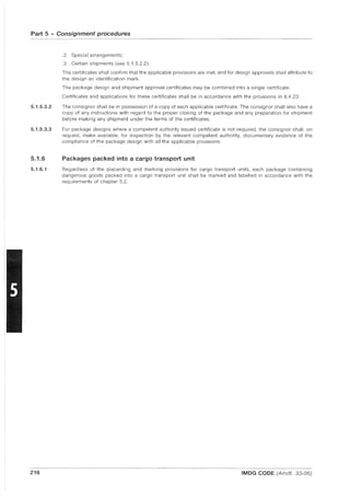 Part 5 - Consignment procedures
5.1.5.3.2
5.1.5.3.3
5.1.6
5.1.6.1
216
.2 Special arrangements;
.3 Certain shipments (see 5.1.5.2.2).
The certificates shall confirm that the applicable provisions are met, and for design approvals shall attribute to
the design an identification mark.
The package design and shipment approval certificates may be combined into a single certificate.
Certificates and applications for these certificates shall be in accordance with the provisions in 6.4.23.
The consignor shall be in possession of a copy of each applicable certificate. The consignor shall also have a
copy of any instructions with regard to the proper closing of the package and any preparation for shipment
before making any shipment under the terms of the certificates.
For package designs where a competent authority issued certificate is not required, the consignor shall, on
request, make available, for inspection by the relevant competent authority, documentary evidence of the
compliance of the package design with all the applicable provisions.
Packages packed into a cargo transport unit
Regardless of the placarding and marking provisions for cargo transport units, each package containing
dangerous goods packed into a cargo transport unit shall be marked and labelled in accordance with the
requirements of chapter 5.2.
IMDG CODE (Amdt. 33-06)
 