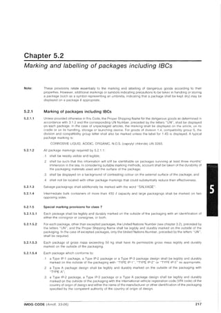 Chapter 5.2
Marking and labelling of packages including IBCs
Note:
5.2.1
5.2.1.1
5.2.1.2
5.2.1.3
5.2.1.4
5.2.1.5
5.2.1.5.1
5.2.1.5.2
5.2.1.5.3
5.2.1.5.4
These provisions relate essentially to the marking and labelling of dangerous goods according to their
properties. However, additional markings or symbols indicating precautions to be taken in handling or storing
a package (such as a symbol representing an umbrella, indicating that a package shall be kept dry) may be
displayed on a package if appropriate.
Marking of packages including IBCs
Unless provided otherwise in this Code, the Proper Shipping Name for the dangerous goods as determined In
accordance with 3.1.2 and the corresponding UN Number, preceded by the letters "UN", shall be displayed
on each package. In the case of unpackaged articles, the marking shall be displayed on the article, on its
cradle or on its handling, storage or launching device. For goods of division 1.4, compatibility group S, the
division and compatibility group letter shall also be marked unless the label for 1.4S is displayed. A typical
package marking is:
CORROSIVE LIQUID, ACIDIC, ORGANIC, N.O.S. (caprylyl chloride) UN 3265.
All package markings required by 5.2.1.1:
.1 shall be readily visible and legible;
.2 shall be such that this information will still be identifiable on packages surviving at least three months'
immersion in the sea. In considering suitable marking methods, account shall be taken of the durability of
the packaging materials used and the surface of the package;
.3 shall be displayed on a background of contrasting colour on the external surface of the package; and
.4 shall not be located with other package markings that could substantially reduce their effectiveness.
Salvage packagings shall additionally be marked with the word "SALVAGE".
Intermediate bulk containers of more than 450 ecapacity and large packagings shall be marked on two
opposing sides.
Special marking proviSions for class 7
Each package shall be legibly and durably marked on the outside of the packaging with an identification of
either the consignor or consignee, or both.
For each package, other than excepted packages, the United Nations Number (see chapter 3.2), preceded by
the letters "UN", and the Proper Shipping Name shall be legibly and durably marked on the outside of the
packaging. In the case of excepted packages, only the United Nations Number, preceded by the letters "UN",
shall be required.
Each package of gross mass exceeding 50 kg shall have its permissible gross mass legibly and durably
marked on the outside of the packaging.
Each package which conforms to:
1 a Type IP-1 package, a Type IP-2 package or a Type IP-3 package design shall be legibly and durably
marked on the outside of the packaging with "TYPE IP-1 ", "TYPE IP-2" or "TYPE IP-3" as appropriate;
.2 a Type A package design shall be legibly and durably marked on the outside of the packaging with
"TYPE A";
.3 a Type IP-2 package, a Type IP-3 package or a Type A package design shall be legibly and durably
marked on the outside of the packaging with the international vehicle registration code (VRI code) of the
country of origin of design and either the name of the manufacturer or other identification of the packaging
specified by the competent authority of the country of origin of design.
IMDG CODE (Amdt. 33-06) 217
 