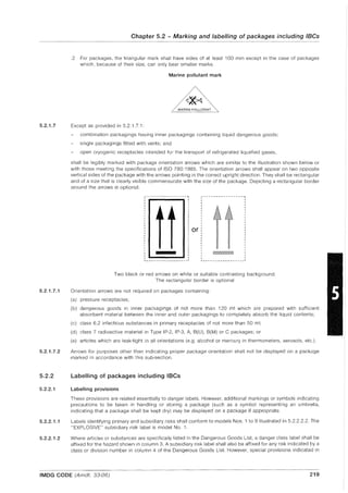 5.2.1.7
5.2.1.7.1
5.2.1.7.2
5.2.2
5.2.2.1
5.2.2.1.1
5.2.2.1.2
Chapter 5.2 - Marking and labelling of packages including IBCs
- - - - - - - - - - - - - - - - - - - - - - - - - - - - - - - - - - --------------
.2 For packages, the triangular mark shall have sides of at least 100 mm except in the case of packages
which, because of their size, can only bear smaller marks.
Marine pollutant mark
MARINE POLLUTANT
Except as provided in 5.2.1.7.1:
combination packagings having inner packagings containing liquid dangerous goods;
single packagings fitted with vents; and
open cryogenic receptacles intended for the transport of refrigerated liquefied gases,
shall be legibly marked with package orientation arrows which are similar to the illustration shown below or
with those meeting the specifications of ISO 780: 1985. The orientation arrows shall appear on two opposite
vertical sides of the package with the arrows pointing in the correct upright direction. They shall be rectangular
and of a size that is clearly visible commensurate with the size of the package. Depicting a rectangular border
around the arrows is optional.
----------------, ----------------,
or
, 'L _______________ __ I L _________________ I
Two black or red arrows on white or suitable contrasting background.
The rectangular border is optional
Orientation arrows are not required on packages containing:
(a) pressure receptacles;
(b) dangerous goods in inner packagings of not more than 120 ml which are prepared with sufficient
absorbent material between the inner and outer packagings to completely absorb the liquid contents;
(c) class 6.2 infectious substances in primary receptacles of not more than 50 ml;
(d) class 7 radioactive material in Type IP-2, IP-3, A, 8(U), 8(M) or C packages; or
(e) articles which are leak-tight in all orientations (e.g. alcohol or mercury in thermometers, aerosols, etc.).
Arrows for purposes other than indicating proper package orientation shall not be displayed on a package
marked in accordance with this sub-section.
Labelling of packages including IBCs
Labelling provisions
These provisions are related essentially to danger labels. However, additional markings or symbols indicating
precautions to be taken in handling or storing a package (such as a symbol representing an umbrella,
indicating that a package shall be kept dry) may be displayed on a package if appropriate.
Labels identifying primary and subsidiary risks shall conform to models Nos. 1 to 9 illustrated in 5.2.2.2.2. The
"EXPLOSIVE" subsidiary risk label is model NO.1.
Where articles or substances are specifically listed in the Dangerous Goods List, a danger class label shall be
affixed for the hazard shown in column 3. A subsidiary risk label shall also be affixed for any risk indicated by a
class or division number in column 4 of the Dangerous Goods List. However, special provisions indicated in
IMDG CODE (Amdt. 33-06) 219
 