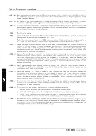 Part 5 - Consignment procedures
- - - -
5.2.2.1.12.3 Each label conforming to the model No. 7E shall be completed with the criticality safety index (CSI) as stated in
the certificate of approval for special arrangement or the certificate of approval for the package design issued
by the competent authority.
5.2.2.1.12.4 For overpacks and freight containers, the criticality safety index (CSI) on the label shall bear the information
required in 5.2.2.1.12.3 totalled together for the fissile contents of the overpack or freight container.
5.2.2.1.12.5 In case of international transport of packages requiring competent authority design or shipment approval, for
which different approval types apply in the different countries concerned, labelling shall be in accordance with
the certificate of the country of origin of design.
5.2.2.2
5.2.2.2.1
Provisions for labels
Labels shall satisfy the provisions of this section and conform, in terms of colour, symbols, numbers and
general format, to the specimen labels shown in 5.2.2.2.2.
Note: Where appropriate, labels in 5.2.2.2.2 are shown with a dotted outer boundary as provided for in
5.2.2.2.1.1. This is not required when the label is applied on a background of contrasting colour.
5.2.2.2.1.1 Labels shall be in the form of a square set at an angle of 45° (diamond-shaped) with minimum dimensions of
100 mm by 100 mm, except in the case of packages of such dimensions that they can only bear smaller labels
and as provided in 5.2.2.2.1.2. They shall have a line of the same colour as the symbol, 5 mm inside the edge
and running parallel with it. Labels shall be displayed on a background of contrasting colour, or shall have
either a dotted or solid outer boundary line.
5.2.2.2.1.2 Cylinders for class 2 may, on account of their shape, orientation and securing mechanisms for transport, bear
labels representative of those specified in this section, which have been reduced in size, according to ISO
7225: 1994, for display on the non-cylindrical part (shoulder) of such cylinders. Labels may overlap to the
extent provided for by ISO 7225: 1994 "Gas cylinders - Precautionary labels", however, in all cases, the labels
representing the primary hazard and the numbers appearing on any label shall remain fully visible and the
symbols recognizable.
5.2.2.2.1.3 Labels are divided into halves. With the exception of divisions 1.4, 1.5 and 1.6, the upper half of the label is
reserved for the pictorial symbol and the lower half for texts and the class or division number and the
compatibility group letter as appropriate.
5.2.2.2.1.4 Except for divisions 1.4, 1.5 and 1.6, labels for class 1 show in the lower half the division number and
compatibility group letter for the substance or article. Labels for divisions 1.4, 1.5 and 1.6 show in the upper
half the division number and in the lower half the compatibility group letter. For division 1.4, compatibility
group S, no label is generally required. However, in cases where a label is considered necessary for such
goods, it shall be based on model No. 1.4.
5.2.2.2.1.5 On labels other than those for material of class 7, the insertion of any text (other than the class or division
number) in the space below the symbol shall be confined to particulars indicating the nature of the risk and
precautions to be taken in handling.
5.2.2.2.1.6 The symbols, text and numbers shall be shown in black on all labels except for:
.1 the class 8 label, where the text (if any) and class number shall appear in white;
.2 labels with entirely green, red or blue backgrounds, where they may be shown in white; and
.3 class 2.1 labels displayed on cylinders and gas cartridges for liquefied petroleum gases, where they may
be shown in the background colour of the receptacle if adequate contrast is provided
5.2.2.2.1.7 The method of affixing the label(s) or applying stencil(s) of label(s) on packages containing dangerous goods
shall be such that the label(s) or stencil(s) will still be identifiable on packages surviving at least three months'
immersion in the sea. In considering suitable labelling methods, account shall be taken of the durability of the
packaging materials used and the surface of the package.
222 IMDG CODE (Amdt. 33-06)
 