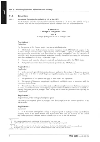 Part 1 - General provisions, definitions and training
1.1.2 Conventions
1.1.2.1 International Convention for the Safety of Life at Sea, 1974
I~cf;:r to:
Part A of chapter VII of the International Convention for the Safety of Life at Sea, 1974 (SOlAS 1974), as
amended, deals with the carriage of dangerous goods in packaged form, and is reproduced in full:
Regulation 1
D0flnitions
CHAPTER VII
Carriage of Dangerous Goods
Part A
Carria,~e of Dal1,<.;eraus Goods il1 Packaged Forni
For the purpose of this chapter, unless expressly provided otherwise:
l!vlDC Code mcans the International Maritime Dangerous Goods (IMDG) Code adopted by the
Maritime Safety COlllmittee of the Organization by resolution MSC.122(7S), as may be amended by
the Organization, provided that such amendments are adopted, brought into force and take effect in
accordance with the provisions of article VIII of the present Convention concerning the amendment
procedures applicable to the annex other than chapter I.
2 Dangerous gO(lds mean the substances, materi::ds and articles covered by the IMDG Code.
3 Packay,edjimn means the form of containment specified in the lMDG Code.
Regulation 2
Application *
1 Unless expressly provided otherwise, this part applies to the carriage of dangerous goods in
packaged form in all ships to which the present regulations apply and in cargo ships of less than SO(J
gross tonn;lge.
2 Tile provisions of this part do not apply to ships' stores and equipment.
3 The carriage of dangerous goods in packaged form is prohibited except in accordance with the
provisions of this ch:lpter.
4 To supplement the provisions of this part, each Contracting Covernment shall issue, or cause to
be issued, detailed instructions on emergency response and medical tlrst aid rclev:lnt to incidents in-
volving dangerous goods in packaged form, taking into :lccount the guidelines developed by the
Organization.·I·
Regulation 3
R..equirements j(n the carriac!?e (if dangerous ,goods
The carriage of dangerous goods in packaged form shall comply with the relevant provisions of the
IMDC Code.
Regulation 4
Documents
In all documents relating to the carriage ofdangerous goods in packaged form by sea, the Proper
Shipping Narne of the goods shall be used (trade names alone shall not be used) and the correct
description given in accordance with the classification set out in the IMDG Code.
.1 p:lrt J) which cont:lins spcci:ll rcquirellents for the carriage of INF clrgo; and
? regubtion 11-2/1 '! which contains speci:l! requirements fi)r ships carrying dangerous goods.
I"dcr to:
. I the r:'IICI:~l'IICy /<.esl1OlISt' Procedlll'es!<,,' Silips Carryinx DanxeYOlis Coods (lc'mS Gllide) (MSCjCirc. 11125, as :llllcnded); and
.2 the Medicol hl'si .'Iid Gllidc!,'l' Usc ill .~((ide/lls III/lo//liIlX Dangel'o"s Coods (iVlFAG) (MSC/Circ.H57),
published by the Org:lllization.
4 IMDG CODE (Amdt, 33-06)
 