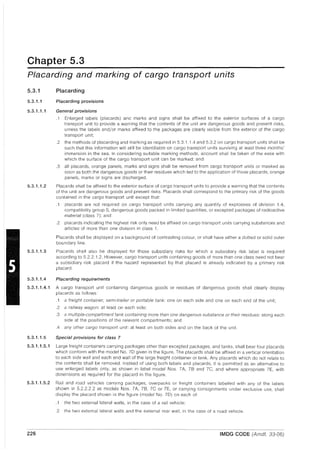 Chapter 5.3
Placarding and marking of cargo transport units
5.3.1
5.3.1.1
5.3.1.1.1
5.3.1.1.2
Placarding
Placarding provisions
General provisions
.1 Enlarged labels (placards) and marks and signs shall be affixed to the exterior surfaces of a cargo
transport unit to provide a warning that the contents of the unit are dangerous goods and present risks,
unless the labels and/or marks affixed to the packages are clearly visible from the exterior of the cargo
transport unit;
.2 the methods of placarding and marking as required in 5.3.1.1.4 and 5.3.2 on cargo transport units shall be
such that this information will still be identifiable on cargo transport units surviving at least three months'
immersion in the sea. In considering suitable marking methods, account shall be taken of the ease with
which the surface of the cargo transport unit can be marked; and
.3 all placards, orange panels, marks and signs shall be removed from cargo transport units or masked as
soon as both the dangerous goods or their residues which led to the application of those placards, orange
panels, marks or signs are discharged.
Placards shall be affixed to the exterior surface of cargo transport units to provide a warning that the contents
of the unit are dangerous goods and present risks. Placards shall correspond to the primary risk of the goods
contained in the cargo transport unit except that:
.1 placards are not required on cargo transport units carrying any quantity of explosives of division 1.4,
compatibility group S, dangerous goods packed in limited quantities, or excepted packages of radioactive
material (class 7); and
.2 placards indicating the highest risk only need be affixed on cargo transport units carrying substances and
articles of more than one division in class 1.
Placards shall be displayed on a background of contrasting colour, or shall have either a dotted or solid outer
boundary line.
5.3.1.1.3 Placards shall also be displayed for those subsidiary risks for which a subsidiary risk label is required
according to 5.2.2.1.2. However, cargo transport units containing goods of more than one class need not bear
a subsidiary risk placard if the hazard represented by that placard is already indicated by a primary risk
placard.
5.3.1.1.4 Placarding requirements
5.3.1.1.4.1 A cargo transport unit containing dangerous goods or residues of dangerous goods shall clearly display
placards as follows:
.1 a freight container, semi-trailer or portable tank: one on each side and one on each end of the unit;
.2 a railway wagon: at least on each side;
.3 a multiple-compartment tank containing more than one dangerous substance or their residues: along each
side at the positions of the relevant compartments; and
.4 any other cargo transport unit: at least on both sides and on the back of the unit.
5.3.1.1.5 Special provisions for class 7
5.3.1.1.5.1 Large freight containers carrying packages other than excepted packages, and tanks, shall bear four placards
which conform with the model No. 70 given in the figure. The placards shall be affixed in a vertical orientation
to each side wall and each end wall of the large freight container or tank. Any placards which do not relate to
the contents shall be removed. Instead of using both labels and placards, it is permitted as an alternative to
use enlarged labels only, as shown in label model Nos. 7A, 78 and 7C, and where appropriate 7E, with
dimensions as required for the placard in the figure.
5.3.1.1.5.2 Rail and road vehicles carrying packages, overpacks or freight containers labelled with any of the labels
shown in 5.2.2.2.2 as models Nos. 7A, 7B, 7C or 7E, or carrying consignments under exclusive use, shall
display the placard shown in the figure (model No. 70) on each of:
.1 the two external lateral walls, in the case of a rail vehicle;
.2 the two external lateral walls and the external rear wall, in the case of a road vehicle.
226 IMDG CODE (Amdt. 33-06)
 