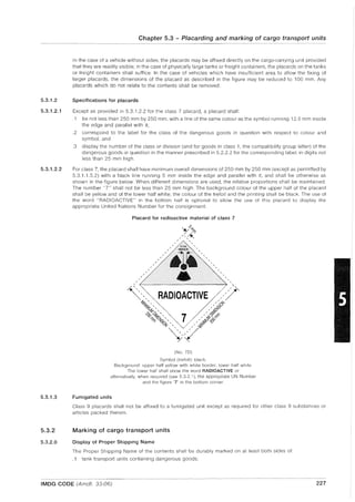 5.3.1.2
5.3.1.2.1
5.3.1.2.2
5.3.1.3
5.3.2
5.3.2.0
Chapter 5.3 - Placarding and marking of cargo transport units
In the case of a vehicle without sides, the placards may be affixed directly on the cargo-carrying unit provided
that they are readily visible; in the case of physically large tanks or freight containers, the placards on the tanks
or freight containers shall suffice. In the case of vehicles which have insufficient area to allow the fixing of
larger placards, the dimensions of the placard as described in the figure may be reduced to 100 mm. Any
placards which do not relate to the contents shall be removed.
Specifications for placards
Except as provided in 5.3.1.2.2 for the class 7 placard, a placard shall:
.1 be not less than 250 mm by 250 mm, with a line of the same colour as the symbol running 12.5 mm inside
the edge and parallel with it;
.2 correspond to the label for the class of the dangerous goods in question with respect to colour and
symbol; and
.3 display the number of the class or division (and for goods in class 1, the compatibility group letter) of the
dangerous goods in question in the manner prescribed in 5.2.2.2 for the corresponding label, in digits not
less than 25 mm high.
For class 7, the placard shall have minimum overall dimensions of 250 mm by 250 mm (except as permitted by
5.3.1.1.5.2) with a black line running 5 mm inside the edge and parallel with it, and shall be otherwise as
shown in the figure below. When different dimensions are used, the relative proportions shall be maintained.
The number "7" shall not be less than 25 mm high. The background colour of the upper half of the placard
shall be yellow and of the lower half white; the colour of the trefoil and the printing shall be black. The use of
the word "RADIOACTIVE" in the bottom half is optional to allow the use of this placard to display the
appropriate United Nations Number for the consignment.
Placard for radioactive material of class 7
(No.7D)
Symbol (trefoil): black.
Background: upper half yellow with white border, lower half white
The lower half shall show the word RADIOACTIVE or
alternatively, when required (see 5.3.2.1), the appropriate UN Number
and the figure '7' in the bottom corner.
Fumigated units
Class 9 placards shall not be affixed to a fumigated unit except as required for other class 9 substances or
articles packed therein.
Marking of cargo transport units
Display of Proper Shipping Name
The Proper Shipping Name of the contents shall be durably marked on at least both sides of:
.1 tank transport units containing dangerous goods;
IMDG CODE (Amdt. 33-06) 227
 