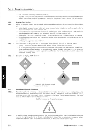 Part 5 - Consignment procedures
5.3.2.1
5.3.2.1.1
5.3.2.1.2
5.3.2.1.3
5.3.2.2
5.3.2.2.1
5.3.2.2.2
228
-.---.~--~~-~-- ...- ....-.--- ~---~ .
.2 bulk containers containing dangerous goods; or
.3 any other cargo transport unit containing packaged dangerous goods of a single commodity for which no
placard, UN Number or marine pollutant mark is required. Alternatively, the UN Number may be displayed.
Display of UN Numbers
Except for goods of class 1, the UN Number shall be displayed as required by this chapter on consignments
of:
.1
.2
solids, liquids or gases transported in tank cargo transport units, including on each compartment of a
multi-compartment tank cargo transport unit;
packaged dangerous goods loaded in excess of 4000 kg gross mass, to which only one UN Number has
been assigned and which are the only dangerous goods in the cargo transport unit;
.3 unpackaged LSA-I or SCQ-I material of class 7 in or on a vehicle, or in a freight container, or in a tank;
.4 packaged radioactive material with a single UN Number under exclusive use in or on a vehicle, or in a
freight container;
.5 solid dangerous goods in bulk containers.
The UN Number for the goods shall be displayed in black digits not less then 65 mm high, either:
.1 against a white background in the lower half of each primary hazard class placard; or
.2 on an orange rectangular panel not less than 120 mm high and 300 mm wide, with a 10 mm black border,
to be placed immediately adjacent to each placard or marine pollutant mark (see 5.3.2.1.3). When no
placard or marine pollutant mark is required, the UN Number shall be displayed immediately adjacent to
the Proper Shipping Name.
Examples of display of UN Numbers
or
or
or
location of class or division number
location of UN Number
Elevated temperature substances
or
Cargo transport units containing a substance that is transported or offered for transport in a liquid state at a
temperature equal to or exceeding 1000
e or in a solid state at a temperature equal to or exceeding 240°C
shall bear on each side and on each end the mark shown in the figure. The triangular shaped mark shall have
sides of at least 250 mm and shall be shown in red.
Mark for transport at elevated temperature
In addition to the elevated temperature mark, the maximum temperature of the substance expected to be
reached during transport shall be durably marked on both sides of the portable tank or insulation jacket,
immediately adjacent to the elevated temperature mark, in characters at least 100 mm high.
IMDG CODE (Amdt. 33-06)
 