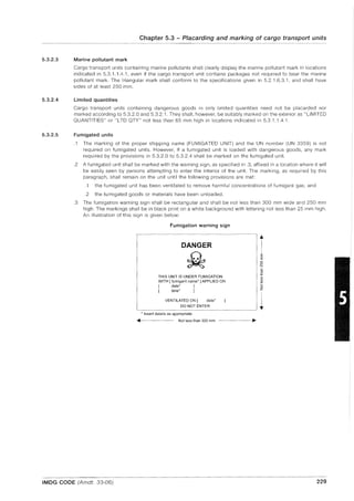 5.3.2.3
5.3.2.4
5.3.2.5
Chapter 5.3 - Placarding and marking of cargo transport units
Marine pollutant mark
Cargo transport units containing marine pollutants shall clearly display the marine pollutant mark in locations
indicated in 5.3.1.1.4.1, even if the cargo transport unit contains packages not required to bear the marine
pollutant mark. The triangular mark shall conform to the specifications given in 5.2.1.6.3.1, and shall have
sides of at least 250 mm.
Limited quantities
Cargo transport units containing dangerous goods in only limited quantities need not be placarded nor
marked according to 5.3.2.0 and 5.3.2.1. They shall, however, be suitably marked on the exterior as "LIMITED
QUANTITIES" or "LTD QTY" not less than 65 mm high in locations indicated in 5.3.1.1.4.1.
Fumigated units
.1 The marking of the proper shipping name (FUMIGATED UNIT) and the UN number (UN 3359) is not
required on fumigated units. However, if a fumigated unit is loaded with dangerous goods, any mark
required by the provisions in 5.3.2.0 to 5.3.2.4 shall be marked on the fumigated unit.
.2 A fumigated unit shall be marked with the warning sign, as specified in .3, affixed in a location where it will
be easily seen by persons attempting to enter the interior of the unit. The marking, as required by this
paragraph, shall remain on the unit until the following provisions are met:
.1 the fumigated unit has been ventilated to remove harmful concentrations of fumigant gas; and
.2 the fumigated goods or materials have been unloaded .
.3 The fumigation warning sign shall be rectangular and shall be not less than 300 mm wide and 250 mm
high. The markings shall be in black print on a white background with lettering not less than 25 mm high.
An illustration of this sign is given below:
Fumigation warning sign
DANGER
THIS UNIT IS UNDER FUMIGATION
WITH [ fumigant name' J APPLIED ON
[ date* J
[ time* J
VENTILATED ON [ date'
DO NOT ENTER
* Insert details as appropriate
~----- Not less than 300 mm
iE
E
o
"'N
c:
~
if>
if>
.!!<
oz
1
IMDG CODE (Amdt. 33-06) 229
 