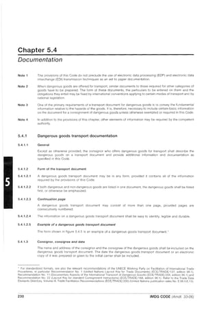 Chapter 5.4
Documentation
Note 1
Note 2
Note 3
Note 4
5.4.1
5.4.1.1
5.4.1.2
5.4.1.2.1
5.4.1.2.2
5.4.1.2.3
5.4.1.2.4
5.4.1.2.5
5.4.1.3
The provisions of this Code do not preclude the use of electronic data processing (EDP) and electronic data
interchange (EDI) transmission techniques as an aid to paper documentation.
When dangerous goods are offered for transport, similar documents to those required for other categories of
goods have to be prepared. The form of these documents, the particulars to be entered on them and the
obligations they entail may be fixed by international conventions applying to certain modes of transport and by
national legislation.
One of the primary requirements of a transport document for dangerous goods is to convey the fundamental
information relative to the hazards of the goods. It is, therefore, necessary to include certain basic information
on the document for a conSignment of dangerous goods unless otherwise exempted or required in this Code.
In addition to the provisions of this chapter, other elements of information may be required by the competent
authority.
Dangerous goods transport documentation
General
Except as otherwise provided, the consignor who offers dangerous goods for transport shall describe the
dangerous goods on a transport document and provide additional information and documentation as
specified in this Code.
Form of the transport document
A dangerous goods transport document may be in any form, provided it contains all of the information
required by the provisions of this Code.
If both dangerous and non-dangerous goods are listed in one document, the dangerous goods shall be listed
first, or otherwise be emphasized.
Continuation page
A dangerous goods transport document may consist of more than one page, provided pages are
consecutively numbered.
The information on a dangerous goods transport document shall be easy to identify, legible and durable.
Example of a dangerous goods transport document
The form shown in figure 5.4.5 is an example of a dangerous goods transport document. '
Consignor, consignee and date
The name and address of the consignor and the consignee of the dangerous goods shall be included on the
dangerous goods transport document. The date the dangerous goods transport document or an electronic
copy of it was prepared or given to the initial carrier shall be included.
• For standardized formats, see also the relevant recommendations of the UNECE Working Party on Facilitation of International Trade
Procedures, in particular Recommendation No.1 (United Nations Lay-out Key for Trade Documents) (ECE/TRADE/137, edition 96.1),
Recommendation No. 11 (Documentary Aspects of the International Transport of Dangerous Goods) (ECE/TRADE/204, edition 96.1) and
Recommendation No. 22 (Lay-out Key for standard ConSignment Instructions) (ECE/TRADE/168, edition 96.1). Refer to the Trade Data
Elements Directory, Volume III, Trade Facilitation Recommendations (ECE/TRADE/200) (United Nations publication sales No. E.96.II.E.13).
230 IMDG CODE (Amdt. 33-06)
 