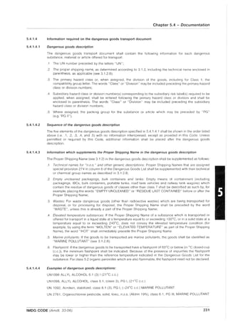 5.4.1.4
5.4.1.4.1
5.4.1.4.2
5.4.1.4.3
5.4.1.4.4
Chapter 5.4 - Documentation
Information required on the dangerous goods transport document
Dangerous goods description
The dangerous goods transport document shall contain the following information for each dangerous
su bstance, material or article offered for transport:
.1 The UN number preceded by the letters "UN";
.2 The proper shipping name, as determined according to 3.1.2, including the technical name enclosed in
parenthesis, as applicable (see 3.1.2.8);
.3 The primary hazard class or, when assigned, the division of the goods, including for Class 1, the
compatibility group letter. The words "Class" or "Division" may be included preceding the primary hazard
class or division numbers;
.4 Subsidiary hazard class or division number(s) corresponding to the subsidiary risk label(s) required to be
applied, when assigned, shall be entered following the primary hazard class or division and shall be
enclosed in parenthesiS. The words "Class" or "Division" may be included preceding the subsidiary
hazard class or division numbers;
.5 Where assigned, the packing group for the substance or article which may be preceded by "PG"
(e.g."PG II").
Sequence of the dangerous goods description
The five elements of the dangerous goods description specified in 5.4.1.4.1 shall be shown in the order listed
above (i.e.. 1, .2, .3, .4, and .5) with no information interspersed, except as provided in this Code. Unless
permitted or required by this Code, additional information shall be placed after the dangerous goods
description.
Information which supplements the Proper Shipping Name in the dangerous goods description
The Proper Shipping Name (see 3.1.2) in the dangerous goods description shall be supplemented as follows:
.1 Technical names for "n.o.s." and other generic descriptions: Proper Shipping Names that are assigned
special provision 274 in column 6 of the Dangerous Goods List shall be supplemented with their technical
or chemical group names as described in 3.1.2.8;
.2 Empty uncleaned packagings, bulk containers and tanks: Empty means of containment (including
packagings, IBCs, bulk containers, portable tanks, road tank vehicles and railway tank wagons) which
contain the residue of dangerous goods of classes other than class 7 shall be described as such by, for
example, placing the words "EMPTY UNCLEANED" or "RESIDUE LAST CONTAINED" before or after the
Proper Shipping Name;
.3 Wastes: For waste dangerous goods (other than radioactive wastes) which are being transported for
disposal, or for processing for disposal, the Proper Shipping Name shall be preceded by the word
"WASTE", unless this is already a part of the Proper Shipping Name;
.4 Elevated temperature substances: If the Proper Shipping Name of a substance which is transported or
offered for transport in a liquid state at a temperature equal to or exceeding 100°C, or in a solid state at a
temperature equal to or exceeding 240°C, does not convey the elevated temperature condition (for
example, by using the term "MOLTEN" or "ELEVATED TEMPERATURE" as part of the Proper Shipping
Name), the word "HOT" shall immediately precede the Proper Shipping Name.
.5 Marine pollutants: If the goods to be transported are marine pollutants, the goods shall be identified as
"MARINE POLLUTANT" (see 3.1.2.8);
.6 Flashpoint: If the dangerous goods to be transported have a flashpoint of 60°C or below (in °C closed-cup
(c.c.)), the minimum flash point shall be indicated. Because of the presence of impurities the flashpoint
may be lower or higher than the reference temperature indicated in the Dangerous Goods List for the
substance. For class 5.2 organic peroxides which are also flammable, the flashpoint need not be declared.
Examples of dangerous goods descriptions:
UN1098 ALLYL ALCOHOL 6.1 (3) I (21°C c.c.)
UN1098, ALLYL ALCOHOL, class 6.1, (class 3), PG I, (21°C c.c.)
UN 1092, Acrolein, stabilized, class 6.1 (3), PG I, (-24°C c.c.) MARINE POLLUTANT
UN 2761, Organochlorine pesticide, solid, toxic, n.o.s. (Aldrin 19%), class 6.1, PG III, MARINE POLLUTANT
IMDG CODE (Amdt. 33-06) 231
 