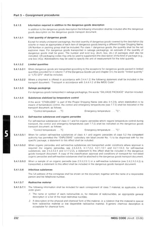 Part 5 - Consignment procedures
- - - - - - - -
5.4.1.5 Information required in addition to the dangerous goods description
5.4.1.5.1
In addition to the dangerous goods description the following information shall be included after the dangerous
goods description on the dangerous goods transport document.
Total quantity of dangerous goods
Except for empty uncleaned packagings, the total quantity of dangerous goods covered by the description (by
volume or mass as appropriate) of each item of dangerous goods bearing a different Proper Shipping Name,
UN Number or packing group shall be included. For class 1 dangerous goods, the quantity shall be the net
explosive mass. For dangerous goods transported in salvage packagings, an estimate of the quantity of
dangerous goods shall be given. The number and kind (e.g. drum, box, etc.) of packages shall also be
indicated. UN packaging codes may only be used to supplement the description of the kind of package (e.g.,
one box (4G)). Abbreviations may be used to specify the unit of measurement for the total quantity.
5.4.1.5.2 Limited quantities
5.4.1.5.2.1 When dangerous goods are transported according to the exceptions for dangerous goods packed in limited
quantities provided for in column 7 of the Dangerous Goods List and chapter 3.4, the words "limited quantity"
or "LTD QTY" shall be included.
5.4.1.5.2.2 Where a shipment is offered in accordance with 3.4.4.1.2, the following statement shall be included in the
transport document: "Transport in accordance with 3.4.4.1.2 of the IMDG Code".
5.4.1.5.3 Salvage packagings
5.4.1.5.4
5.4.1.5.5
For dangerous goods transported in salvage packagings, the words "SALVAGE PACKAGE" shall be included.
Substances stabilized by temperature control
If the word "STABILIZED" is part of the Proper Shipping Name (see also 3.1.2.6), when stabilization is by
means of temperature control, the control and emergency temperatures (see 7.7.2) shall be indicated in the
transport document, as follows:
"Control temperature: ...oC Emergency temperature: ... °C".
Self-reactive substances and organic peroxides
For self-reactive substances of class 4.1 and for organic peroxides which require temperature control during
transport, the control and emergency temperatures (see 7.7.2) shall be indicated on the dangerous goods
transport document, as follows:
"Control temperature: ...oC Emergency temperature: ... °C".
5.4.1.5.5.1 When for certain self-reactive substances of class 4.1 and organic peroxides of class 5.2 the competent
authority has permitted the "EXPLOSIVE" subsidiary risk label (model No.1) to be dispensed with for the
specific package, a statement to this effect shall be included.
5.4.1.5.5.2 When organic peroxides and self-reactive substances are transported under conditions where approval is
required (for organic peroxides, see 2.5.3.2.5, 4.1.7.2.2, 4.2.1.13.1 and 4.2.1.13.3; for self-reactive
substances, see 2.4.2.3.2.4 and 4.1.7.2.2), a statement to this effect shall be included in the dangerous
goods transport document. A copy of the classification approval and conditions of transport for non-listed
organic peroxides and self-reactive substances shall be attached to the dangerous goods transport document.
5.4.1.5.5.3 When a sample of an organic peroxide (see 2.5.3.2.5.1) or a self-reactive substance (see 2.4.2.3.2.4.2) is
transported, a statement to this effect shall be included in the dangerous goods transport document.
5.4.1.5.6 Infectious substances
The full address of the consignee shall be shown on the document, together with the name of a responsible
person and his telephone number.
5.4.1.5.7 Radioactive material
5.4.1.5.7.1 The following information shall be included for each consignment of class 7 material, as applicable, in the
order given:
232
.1 The name or symbol of each radionuclide or, for mixtures of radionuclides, an appropriate general
description or a list of the most restrictive nuclides;
.2 A description of the physical and chemical form of the material, or a notation that the material is special
form radioactive material or low dispersible radioactive material. A generic chemical description is
acceptable for chemical form;
IMDG CODE (Amdt. 33-06)
 