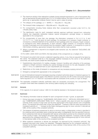 Chapter 5.4 - Documentation
.3 The maximum activity of the radioactive contents during transport expressed in units of becquerels (8q)
with an appropriate SI prefix symbol (see 1.2.2.1). For fissile material, the mass of fissile material in units of
grams (g), or appropriate multiples thereof, may be used in place of activity;
.4 The category of the package, i.e. I - WHITE, II - YELLOW, III - YELLOW;
.5 The transport index (categories II - YELLOW and III - YELLOW only);
.6 For consignments including fissile material other than consignments excepted under 6.4.11.2, the
criticality safety index;
.7 The identification mark for each competent authority approval certificate (special form radioactive
material, low dispersible radioactive material, special arrangement, package design, or shipment)
applicable to the consignment;
.8 For consignments of more than one package, the information contained in 5.4.1.4.1.1 to .3 and
5.4.1.5.7.1.1 to .7 shall be given for each package. For packages in an overpack, freight container, or
conveyance, a detailed statement of the contents of each package within the overpack, freight container,
or conveyance and, where appropriate, of each overpack, freight container, or conveyance shall be
included. If packages are to be removed from the overpack, freight container, or conveyance at a point of
intermediate unloading, appropriate transport documents shall be made available;
.9 Where a consignment is required to be shipped under exclusive use, the statement "EXCLUSIVE USE
SHIPMENT"; and
.10 For LSA-II, LSA-III, SCO-I and SCO-II, the total activity of the consignment as a multiple of A 2.
5.4.1.5.7.2 The transport document shall include a statement regarding actions, if any, that are required to be taken by
the carrier. The statement shall be in the languages deemed necessary by the carrier or the authorities
concerned, and shall include at least the following points:
.1 Supplementary requirements for loading, stowage, transport, handling and unloading of the package,
overpack or freight container including any special stowage provisions for the safe dissipation of heat
(see 7.1.14.4), or a statement that no such requirements are necessary;
.2 Restrictions on the mode of transport or conveyance and any necessary routeing instructions;
.3 Emergency arrangements appropriate to the consignment.
5.4.1.5.7.3 In case of international transport of packages requiring competent authorities design or shipment approval, for
which different approval types apply in the different countries concerned, the UN number and proper shipping
name required in 5.4.1.4.1 shall be in accordance with the certificate of the country of origin of design.
5.4.1.5.7.4 The applicable competent authority certificates need not necessarily accompany the consignment. The
consignor shall make them available to the carrier(s) before loading and unloading.
5.4.1.5.8 Aerosols
5.4.1.5.9
If the capacity of an aerosol is above 1,000 mi', this shall be declared in the transport document.
Explosives
The following information shall be included for each consignment of class 1 goods, as applicable:
.1 Entries have been included for "SUBSTANCES, EXPLOSIVE, N.O.S.", "ARTICLES, EXPLOSIVE N.O.S.",
and "COMPONENTS, EXPLOSIVE TRAIN, N.O.S.". When a specific entry does not exist, the competent
authority of the country of origin shall use the entry appropriate to the hazard division and compatibility
group. The transport document shall contain the statement: "Transport under this entry approved by the
competent authority of ..." followed by the State's distinguishing sign for motor vehicles in international
traffic of the country of the competent authority.
.2 The transport of explosive substances for which a minimum water or phlegmatizer content is specified in
the individual entry is prohibited when containing less water or phlegmatizer than the specified minimum.
Such substances shall only be transported with special authorization granted by the competent authority
of the country of origin. The transport document shall contain the statement "Transport under this entry
approved by the competent authority of ... " followed by the State's distinguishing sign for motor vehicles
in international traffic of the country of the competent authority.
.3 When explosive substances or articles are packaged "as approved by the competent authority", the
transport document shall contain the statement "Packaging approved by the competent authority of"
followed by the State's distinguishing sign for motor vehicles in international traffic of the country of the
competent authority.
IMDG CODE (Amdt. 33-06) 233
 