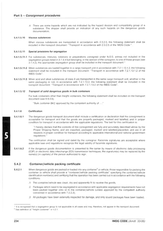 Part 5 - Consignment procedures
.4 There are some hazards which are not indicated by the hazard division and compatibility group of a
substance. The shipper shall provide an indication of any such hazards on the dangerous goods
documentation.
5.4.1.5.10 Viscous substances
When viscous substances are transported in accordance with 2.3.2.5, the following statement shall be
included in the transport document: "Transport in accordance with 2.3.2.5 of the IMDG Code.".
5.4.1.5.11 Special provisions for segregation
5.4.1.5.11.1 For substances, mixtures, solutions or preparations consigned under N.O.S. entries not included in the
segregation groups listed in 3.1.4.4 but belonging, in the opinion of the consignor, to one of these groups (see
3.1.4.2), the appropriate segregation group shall be included in the transport document. *
5.4.1.5.11.2 When substances are loaded together in a cargo transport unit in accordance with 7.2.1.13.1.2, the following
statement shall be included in the transport document: "Transport in accordance with 7.2.1.13,1,2 of the
IMDG Code",
5.4.1.5.11.3 When acid and alkali substances of class 8 are transported in the same cargo transport unit, whether in the
same packaging or not, in accordance with 7,2.1.13.2, the following statement shall be included in the
transport document: "Transport in accordance with 7.2.1,13,2 of the IMDG Code",
5.4.1.5.12 Transport of solid dangerous goods in bulk containers
5.4.1.6
5.4.1.6.1
5.4.1.6.2
5.4.2
5.4.2.1
For bulk containers other than freight containers, the following statement shall be included on the transport
document (see 6.9.4.6):
"Bulk container BK2 approved by the competent authority of
Certification
The dangerous goods transport document shall include a certification or declaration that the consignment is
acceptable for transport and that the goods are properly packaged, marked and labelled, and in proper
condition for transport in accordance with the applicable regulations. The text for this certification is:
"I hereby declare that the contents of this consignment are fully and accurately described above by the
Proper Shipping Name, and are classified, packaged, marked and labelled/placarded, and are in all
respects in proper condition for transport according to applicable international and national government
regulations."
The certification shall be signed and dated by the consignor. Facsimile signatures are acceptable where
applicable laws and regulations recognize the legal validity of facsimile signatures.
If the dangerous goods documentation is presented to the carrier by means of electronic data processing
(EDP) or electronic data interchange (EDI) transmission techniques, the signature(s) may be replaced by the
name(s) (in capitals) of the person authorized to sign.
Container/vehicle packing certificate
When dangerous goods are packed or loaded into any container'! or vehicle, those responsible for packing the
container or vehicle shall provide a "container/vehicle packing certificate" speCifying the container/vehicle
identification number(s) and certifying that the operation has been carried out in accordance with the following
conditions:
,1 The container/vehicle was clean, dry and apparently fit to receive the goods;
.2 Packages which need to be segregated in accordance with applicable segregation requirements have not
been packed together onto or in the container/vehicle (unless approved by the competent authority
concerned in accordance with 7.2.2.3);
,3 All packages have been externally inspected for damage, and only sound packages have been loaded;
* It is recognized that a segregation group is not applicable in all cases and may, therefore, not appear in the transport document.
'I' See definition of "freight container" in 1.2.1.
234 IMDG CODE (Amdt, 33-06)
 