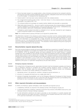 5.4.2.2
5.4.3
5.4.3.1
5.4.3.2
5.4.3.2.1
5.4.4
5.4.4.1
Chapter 5.4 - Documentation
.4 Drums have been stowed in an upright position, unless otherwise authorized by the competent authority,
and all goods have been properly loaded and, where necessary, adequately braced with securing material
to suit the mode(s)* of transport for the intended journey;
5 Goods loaded in bulk have been evenly distributed within the container/vehicle;
.6 For consignments including goods of class 1 other than division 1.4, the container/vehicle is structurally
serviceable in accordance with 7.4.6;
.7 The container/vehicle and packages are properly marked, labelled and placarded, as appropriate;
.8 When solid carbon dioxide (C02 - dry ice) is used for cooling purposes, the container/vehicle is externally
marked or labelled in a conspicuous place, such as, at the door end, with the words: "DANGEROUS CO2
(DRY ICE) INSIDE. VENTilATE THOROUGHLY BEFORE ENTERING"; and
.9 A dangerous goods transport document, as indicated in 5.4.1, has been received for each dangerous
goods conSignment loaded in the container/vehicle.
Note: The container/vehicle packing certificate is not required for portable tanks.
The information required in the dangerous goods transport document and the container/vehicle packing
certificate may be incorporated into a single document; if not, these documents shall be attached one to the
other. If the information is incorporated into a single document, the document shall include a signed
declaration such as "It is declared that the packing of the goods into the container/vehicle has been carried
out in accordance with the applicable provisions". This declaration shall be dated and the person signing this
declaration shall be identified on the document.
Documentation required aboard the ship
Each ship carrying dangerous goods and marine pollutants shall have a special list or manifesti- setting out, in
accordance with regulation 4.5 of chapter VII of SOlAS 1974, as amended, and with regulation 4(3) of Annex
III of MAR POL 73/78, the dangerous goods and marine pollutants and the location thereof. A detailed
stowage plan, which identifies by class and sets out the location of all dangerous goods and marine pollutants,
may be used in place of such a special list or manifest. This dangerous goods or marine pollutants list or
manifest shall be based on the documentation and certification required in this Code and shall at least contain,
in addition to the information in 5.4.1.4 and 5.4.1.5, the stowage location and the total quantity of the
dangerous goods and marine pollutants. A copy of one of these documents shall be made available before
departure to the person or organization designated by the port State authority.
Emergency response information
For conSignments of dangerous goods, appropriate information shall be immediately available at all times for
use in emergency response to accidents and incidents involving dangerous goods in transport. The
information shall be available away from packages containing the dangerous goods and immediately
accessible in the event of an incident. Methods of compliance include:
.1 appropriate entries in the special list, manifest or dangerous goods declaration; or
.2 provision of a separate document such as a safety data sheet; or
.3 provision of separate documentation, such as the Emergency Response Procedures for Ships Carrying
Dangerous Goods (EmS Guide) for use in conjunction With the transport document and the Medical First
Aid Guide for Use in Accidents Involving Dangerous Goods (MFA G).
Other required information and documentation
In certain circumstances, special certificates or other documents are required such as:
.1 a weathering certificate; as required in the individual entries of the Dangerous Goods List;
.2 a certificate exempting a substance, material or article from the provisions of the IMDG Code (such as, see
individual entries for charcoal, fishmeal, seedcake);
.3 for new self-reactive substances and organic peroxides or new formulation of currently assigned self-
reactive substances and organic peroxides, a statement by the competent authority of the country of origin
of the approved classification and conditions of transport.
, See IMOjlLOjUN ECE Guidelines for Packing of Cargo Transport Units.
"I" FAL.2jCirc.51jRev.1 may be used for this purpose.
IMDG CODE (Amdt. 33-06) 235
 