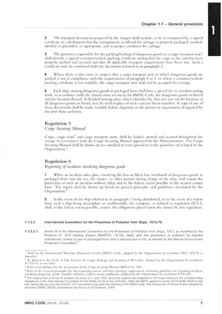 1.1.2.2
1.1.2.2.1
Chapter 1.1 - General provisions
2 The transport doculllents prepared by the shipper shall include, or be accompanied by, a signed
certificate or a declaration that the consignment, as offered for carriage, is properly packaged, ll1arked,
labelled or placarded, as appropriate, and in proper condition for carriage.
3 The person(s) responsible for the packing/loading of dangerous goods in a cargo tLl1lSport unit*
shall provide a signed container/vehicle packing certificate stating that the cargo in the unit has been
properly packed and secured and that all applic:lble transport requirements have been met. Such a
certificate may be combined with the document referred to in paragraph 2.
4 Where there is due C:luse to suspect that a cargo transport unit in which dangerous goods are
packed is not in compliance with the requirements of paragraph 2 or 3, or where a container/vehicle
packing certificate is not available, the cargo transport unit shall not be accepted for carriage.
5 Each ship carrying dangerous goods in packaged form shall have a speci::d list or manifest setting
forth, in accordance with the cbssificatioll set out in the IMDG Code, the dangerous goods on board
and the location thereof. A detailed stowage plan, which identifies by class and sets out the location of
all dangerous goods on board, may be used in pbce of such a special list or manifest. A copy of one of
these documents shall be made available before departure to the person or organizJtion designated by
the port State authority.
Regulation 5
Ca~~o Securin,~ Manual
Cargo, cargo units'" and cargo transport units, shall be loaded, stowed and secured throughout the
voyage in accordance with the Cargo Securing Manual approved by the Administration. The Cargo
Securing Man~JJl shall be drawn up to a standard at least equivalent to the guidelines developed by the
Organization. +
Regulation 6
Reporting of incidents i1l1/Olvin,<? danJ.;erous goods
When an incident takes place involving the loss or likely loss overboard of dangerous goods in
packaged form into the sea, the master, or other person having charge of the ship, shall report the
particulars of such an incident without delay and to the fullest extent possible to the nearest coastal
State. The report shall be drawn up based on general principles and guidelines developed by the
OrganizationS
2 In the event of the ship referred to in paragraph 1 being abandoned, or in the event of a report
frol11 sllch ;] ship being incomplete or unobtainable, the cOl11p:my, as defined in regulation IX/1.2,
shall, to the fullest extent possible, aSSllme the obligations placed upon the I11Jster by this regulation.
International Convention for the Prevention of Pollution from Ships, 1973/78
Annex III of the International Convention for the Prevention of Pollution from Ships, 1973, as modified by the
Protocol of 1978 relating thereto (MAR POL 73/78), deals with the prevention of pollution by harmful
substances carried by sea in packaged form and is reproduced in full, as revised by the Marine Environment
Protection Committee.'
, Refer to the lnterJutiollal Maritil11e J)angerous Coods (IMJ)C) Code, adopted by the Organizatioll by resolution MSC.122(7S) ']S
amended.
, As defined in the Code of Safe Practice for Cargo Stowage and Securing (CSS Code), 'Idopted by the Orgallization by resolution
A.715(17), "s "lllcndcd.
; Refer to Cuidelines for the prepaLltioll of the Cargo Securing M'1I111,]1 (MSCjCire.745).
*R.cfcr to the C;cllcr~d principles f(n ship reporting systems ;Illd ship reporting rcquin.'lllcllts, illcludillg guidelines f()J- reporting incidellts
involving d'1I1gerous goods, harmful substances and/or Imrine pollutants, adopted by the Org'H1ization by resolution A.S:; 1(20) .
• The original text of Annex III entered into force on 1 July 1992. Since the original text prepared in 1973 was based on the corresponding
regulations of the International Convention for the Safety of Life at Sea (SOlAS), 1960, the MEPC agreed to revise and formally adopt a new
text, taking into account the SOlAS 1974 provisions and explicitly referring to the IMDG Code. The revised text of Annex III was adopted by
resolution MEPC.58(33) and entered into force on 28 February 1994.
IMDG CODE (Amdt. 33-06) 5
 