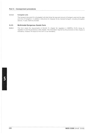 Part 5 - Consignment procedures
5.4.4.2
5.4.5
5.4.5.1
236
Fumigated units
The transport document for a fumigated unit shall show the type and amount of fumigant used and the date
and time of fumigation. In addition, instructions for disposal of any residual fumigant, including fumigation
devices, if used, shall be provided.
Multimodal Dangerous Goods Form
This form meets the requirements of SOlAS 74, chapter VII, regulation 4, MAR POL 73/78, Annex III,
regulation 4 and the provisions of this chapter. The information required by the provisions of this chapter is
mandatory; however the layout of this form is not mandatory.
IMDG CODE (Amdt. 33-06)
 
