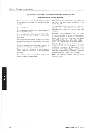 Part 5 - Consignment procedures
238
Documentary Aspects of the International Transport of Dangerous Goods
Container/Vehicle Packing Certificate
The signature given overleaf in Box 20 must be that
of the person controlling the container/vehicle
operation.
It is certified that:
The container/vehicle was clean, dry and apparently
fit to receive the goods.
If the consignments include goods of class 1, other
than division 1.4, the container is structurally
serviceable.
No incompatible goods have been packed into the
container/vehicle unless specially authorized by the
Competent Authority.
All packages have been externally inspected for
damage and only sound packages packed.
Drums have been stowed in an upright position
unless otherwise authorized by the Competent
Authority.
All packages have been properly packed and
secured in the container/vehicle.
When materials are transported in bulk packagings
the cargo has been evenly distributed in the
container/vehicle.
The packages and the container/vehicle have been
properly marked, labelled and placarded. Any
irrelevant mark, labels and placards have been
removed.
When solid carbon dioxide (C02 - dry ice) is used
for cooling purposes, the vehicle or freight container
is externally marked or labelled in a conspicuous
place, e.g. at the door end, with the words:
DANGEROUS CO2 GAS (DRY ICE) INSIDE -
VENTILATE THOROUGHLY BEFORE ENTERING.
When this Dangerous Goods Form is used as a
container/vehicle packing certificate only, not a
combined document, a dangerous goods
declaration signed by the shipper or supplier must
have been issued/received to cover each dangerous
goods consignment packed in the container.
Note: The container packing certificate is not
required for tanks
IMDG CODE (Amdt. 33-06)
 