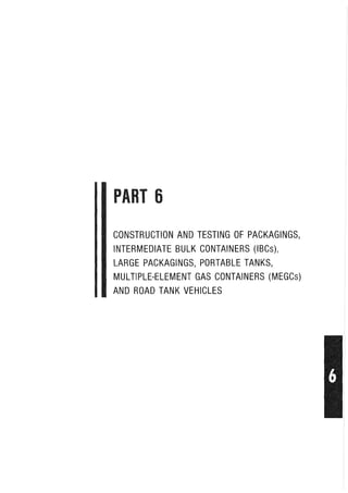 PART 6
CONSTRUCTION AND TESTING OF PACKAGINGS,
INTERMEDIATE BULK CONTAINERS (IBCs),
LARGE PACKAGINGS, PORTABLE TANKS,
MULTIPLE-ELEMENT GAS CONTAINERS (MEGCs)
AND ROAD TANK VEHICLES
 