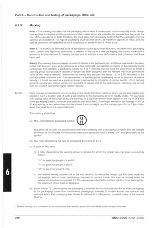 Part 6 - Construction and testing of packagings, IBCs, etc.
6.1.3
6.1.3.1
Marking
Note 1: The marking indicates that the packaging which bears it corresponds to a successfully tested design
type and that it complies with the provisions of this chapter which are related to the manufacture, but not to the
use, of the packaging. In itself, therefore, the mark does not necessarily confirm that the packaging may be
used for any substance. The type of packaging (such as steel drum), its maximum capacity or mass, and any
special provisions are specified for each substance or article in part 3 of this Code.
Note 2: The marking is intended to be of assistance to packaging manufacturers, reconditioners, packaging
users, carriers and regulatory authorities. In relation to the use of a new packaging, the original marking is a
means for its manufacturer to identify the type and to indicate those performance test provisions that have
been met.
Note 3: The marking does not always provide full details of the test levels, etc. and these may need to be taken
further into account, such as by reference to a test certificate, test reports or register of successfully tested
packagings. For example, a packaging having an X or Y marking may be used for substances to which a
packing group having a lesser degree of danger has been assigned, with the relevant maximum permissible
value of the relative density* determined by taking into account the factor 1.5 or 2.25 indicated in the
packaging test provisions in 6.1.5 as appropriate, i.e. packing group I packaging tested for products of relative
density 1.2 could be used as a packing group II packaging for products of relative density 1.8 or packing
group III packaging of relative density 2.7, provided, of course, that all the performance criteria can still be met
with the product having the higher relative density.
Each packaging intended for use according to this Code shall bear markings which are durable, legible and
placed in such a location and of such a size relative to the packaging as to be readily visible. For packages
with a gross mass of more than 30 kg, the markings or a duplicate thereof shall appear on the top or on a side
of the packaging. Letters, numerals and symbols shall be at least 12 mm high, except for packagings of 30 eor
30 kg capacity or less, when they shall be at least 6 mm in height, and for packagings of 5 eor 5 kg or less,
when they shall be of an appropriate size.
The marking shall show:
(a) The Uolted Natloo, peckaglog ,ymbol ®
This shall not be used for any purpose other than certifying that a packaging complies with the relevant
provisions of this chapter. For embossed metal packagings the capital letters "UN" may be applied as the
symbol.
(b) The code deSignating the type of packaging according to 6.1.2.
(c) A code in two parts:
(i) a letter designating the packing group or groups for which the design type has been successfully
tested:
"X" for packing groups I, II and III
"Y" for packing groups II and III
"Z" for packing group III only;
(ii) the relative density, rounded off to the first decimal, for which the design type has been tested for
packagings, without inner packagings, intended to contain liquids; this may be omitted when the
relative density does not exceed 1.2. For packagings intended to contain solids or inner packagings,
the maximum gross mass in kilograms.
(d) Either a letter "S", denoting that the packaging is intended for the transport of solids or inner packagings
or, for packagings (other than combination packagings) intended to contain liquids, the hydraulic test
pressure which the packaging was shown to withstand in kilopascals, rounded down to the nearest
10 kPa.
* Relative density (d) is considered to be synonymous with specific gravity (SG) and will be used throughout this text.
246 IMDG CODE (Amdt. 33-06)
 