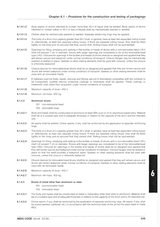 6.1.4.1.2
6.1.4.1.3
6.1.4.1.4
6.1.4.1.5
6.1.4.1.6
6.1.4.1.7
6.1.4.1.8
6.1.4.1.9
6.1.4.2
6.1.4.2.1
6.1.4.2.2
6.1.4.2.3
6.1.4.2.4
6.1.4.2.5
6.1.4.2.6
6.1.4.2.7
6.1.4.3
6.1.4.3.1
6.1.4.3.2
Chapter 6.1 - Provisions for the construction and testing of packagings
Body seams of drums intended to contain more than 40 eof liquid shall be welded. Body seams of drums
intended to contain solids or 40 eor less of liquids shall be mechanically seamed or welded.
Chimes shall be mechanically seamed or welded. Separate reinforcing rings may be applied.
The body of a drum of a capacity greater than 60 eshall, in general, have at least two expanded rolling hoops
or, alternatively, at least two separate rolling hoops. If there are separate rolling hoops, they shall be fitted
tightly on the body and so secured that they cannot shift. Rolling hoops shall not be spot-welded.
Openings for filling, emptying and venting in the bodies or heads of drums with a non-removable head (1A1)
shall not exceed 7 cm in diameter. Drums with larger openings are considered to be of the removable-head
type (1 A2). Closures for openings in the bodies and heads of drums shall be so designed and applied that they
will remain secure and leakproof under normal conditions of transport. Closure flanges may be mechanically
seamed or welded in place. Gaskets or other sealing elements shall be used with closures, unless the closure
is inherently leakproof.
Closure devices for removable-head drums shall be so designed and applied that they will remain secure and
drums will remain leakproof under normal conditions of transport. Gaskets or other sealing elements shall be
used with all removable heads.
If materials used for body, heads, closures and fittings are not in themselves compatible with the contents to
be transported, suitable internal protective coatings or treatments shall be applied. These coatings or
treatments shall retain their properties under normal conditions of transport.
Maximum capacity of drum: 450 e.
Maximum net mass: 400 kg.
Aluminium drums
1B1 non-removable head
1B2 removable head
Body and heads shall be constructed of aluminium at least 99% pure or of an aluminium-based alloy. Material
shall be of a suitable type and of adequate thickness in relation to the capacity of the drum and the intended
use.
All seams shall be welded. Chime seams, if any, shall be reinforced by the application of separate reinforcing
rings.
The body of a drum of a capacity greater than 60 eshall, in general, have at least two expanded rolling hoops
or, alternatively, at least two separate rolling hoops. If there are separate rolling hoops, they shall be fitted
tightly on the body and so secured that they cannot shift. Rolling hoops shall not be spot-welded.
Openings for filling, emptying and venting in the bodies or heads of drums with a non-removable head (1 B1)
shall not exceed 7 cm in diameter. Drums with larger openings are considered to be of the removable-head
type (1 B2). Closures for openings in the bodies and heads of drums shall be so designed and applied that
they will remain secure and leakproof under normal conditions of transport. Closure flanges shall be welded in
place so that the weld provides a leakproof seam. Gaskets or other sealing elements shall be used with
closures, unless the closure is inherently leakproof.
Closure devices for removable-head drums shall be so designed and applied that they will remain secure and
drums will remain leakproof under normal conditions of transport. Gaskets or other sealing elements shall be
used with all removable heads.
Maximum capacity of drum: 450 e.
Maximum net mass: 400 kg.
Drums of metal other than aluminium or steel
1Ninon-removable head
1N2 removable head
The body and heads shall be constructed of metal or metal alloy other than steel or aluminium. Material shall
be of a suitable type and of adequate thickness in relation to the capacity of the drum and to its intended use.
Chime seams, if any, shall be reinforced by the application of separate reinforcing rings. All seams, if any, shall
be joined (welded, soldered, etc.) in accordance with the technical state of the art for the used metal or metal
alloy.
-----"-----------------~.----"------------ --------_.._--_.
IMDG CODE (Amdt. 33-06) 249
 