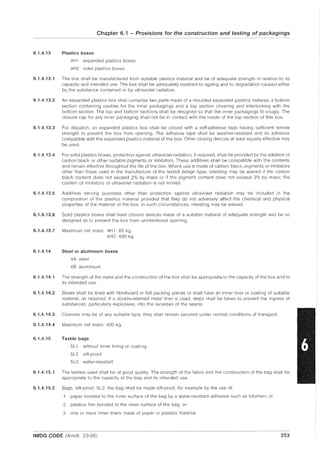 Chapter 6.1 - Provisions for the construction and testing of packagings
6.1.4.13 Plastics boxes
4H 1 expanded plastics boxes
4H2 solid plastics boxes
6.1.4.13.1 The box shall be manufactured from suitable plastics material and be of adequate strength in relation to its
capacity and intended use. The box shall be adequately resistant to ageing and to degradation caused either
by the substance contained or by ultraviolet radiation.
6.1.4.13.2 An expanded plastics box shall comprise two parts made of a moulded expanded plastics material, a bottom
section containing cavities for the inner packagings and a top section covering and interlocking with the
bottom section. The top and bottom sections shall be designed so that the inner packagings fit snugly. The
closure cap for any inner packaging shall not be in contact with the inside of the top section of this box.
6.1.4.13.3 For dispatch, an expanded plastics box shall be closed with a self-adhesive tape having sufficient tensile
strength to prevent the box from opening. The adhesive tape shall be weather-resistant and its adhesive
compatible with the expanded plastics material of the box. Other closing devices at least equally effective may
be used.
6.1.4.13.4 For solid plastics boxes, protection against ultraviolet radiation, if required, shall be provided by the addition of
carbon black or other suitable pigments or inhibitors. These additives shall be compatible with the contents
and remain effective throughout the life of the box. Where use is made of carbon black, pigments or inhibitors
other than those used in the manufacture of the tested design type, retesting may be waived if the carbon
black content does not exceed 2% by mass or if the pigment content does not exceed 3% by mass; the
content of in hibitors of ultraviolet radiation is not limited.
6.1.4.13.5 Additives serving purposes other than protection against ultraviolet radiation may be included in the
composition of the plastics material provided that they do not adversely affect the chemical and physical
properties of the material of the box. In such circumstances, retesting may be waived.
6.1.4.13.6 Solid plastics boxes shall have closure devices made of a suitable material of adequate strength and be so
designed as to prevent the box from unintentional opening.
6.1.4.13.7 Maximum net mass: 4H1: 60 kg.
4H2: 400 kg.
6.1.4.14 Steel or aluminium boxes
4A steel
4B aluminium
6.1.4.14.1 The strength of the metal and the construction of the box shall be appropriate to the capacity of the box and to
its intended use.
6.1.4.14.2 Boxes shall be lined with fibreboard or felt packing pieces or shall have an inner liner or coating of suitable
material, as required. If a double-seamed metal liner is used, steps shall be taken to prevent the ingress of
substances, particularly explosives, into the recesses of the seams.
6.1.4.14.3 Closures may be of any su itable type; they shall remain secured under normal conditions of transport.
6.1.4.14.4 Maximum net mass: 400 kg.
6.1.4.15 Textile bags
5L1 without inner lining or coating
5L2 sift-proof
5L3 water-resistant
6.1.4.15.1 The textiles used shall be of good quality. The strength of the fabric and the construction of the bag shall be
appropriate to the capacity of the bag and its intended use.
6.1.4.15.2 Bags, sift-proof, 5L2: the bag shall be made sift-proof, for example by the use of:
.1 paper bonded to the inner surface of the bag by a water-resistant adhesive such as bitumen; or
.2 plastics film bonded to the inner surface of the bag; or
.3 one or more inner liners made of paper or plastics material.
IMDG CODE (Amdt. 33-06) 253
 