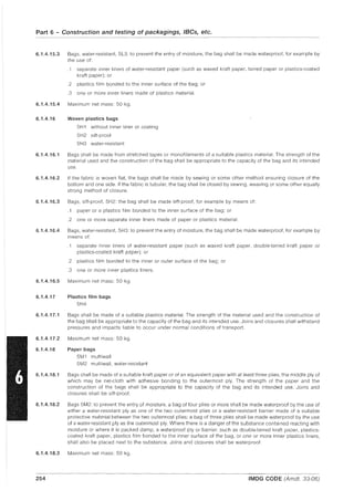 Part 6 - Construction and testing of packagings, IBCs, etc.
6.1.4.15.3 Bags, water-resistant, 5L3: to prevent the entry of moisture, the bag shall be made waterproof, for example by
the use of:
.1 separate inner liners of water-resistant paper (such as waxed kraft paper, tarred paper or plastics-coated
kraft paper); or
.2 plastics film bonded to the inner surface of the bag; or
.3 one or more inner liners made of plastics material.
6.1.4.15.4 Maximum net mass: 50 kg.
6.1.4.16 Woven plastics bags
5H 1 without inner liner or coating
5H2 sift-proof
5H3 water-resistant
6.1.4.16.1 Bags shall be made from stretched tapes or monofilaments of a suitable plastics material. The strength of the
material used and the construction of the bag shall be appropriate to the capacity of the bag and its intended
use.
6.1.4.16.2 If the fabric is woven flat, the bags shall be made by sewing or some other method ensuring closure of the
bottom and one side. If the fabric is tubular, the bag shall be closed by sewing, weaving or some other equally
strong method of closure.
6.1.4.16.3 Bags, sift-proof, 5H2: the bag shall be made sift-proof, for example by means of:
.1 paper or a plastics film bonded to the inner surface of the bag; or
.2 one or more separate inner liners made of paper or plastics material.
6.1.4.16.4 Bags, water-resistant, 5H3: to prevent the entry of moisture, the bag shall be made waterproof, for example by
means of:
.1 separate inner liners of water-resistant paper (such as waxed kraft paper, double-tarred kraft paper or
plastics-coated kraft paper); or
.2 plastics film bonded to the inner or outer surface of the bag; or
.3 one or more inner plastics liners.
6.1.4.16.5 Maximum net mass: 50 kg.
6.1.4.17 Plastics film bags
5H4
6.1.4.17.1 Bags shall be made of a suitable plastics material. The strength of the material used and the construction of
the bag shall be appropriate to the capacity of the bag and its intended use. Joins and closures shall withstand
pressures and impacts liable to occur under normal conditions of transport.
6.1.4.17.2 Maximum net mass: 50 kg.
6.1.4.18 Paper bags
5M 1 multiwall
5M2 multiwall, water-resistant
6.1.4.18.1 Bags shall be made of a suitable kraft paper or of an equivalent paper with at least three plies, the middle ply of
which may be net-cloth with adhesive bonding to the outermost ply. The strength of the paper and the
construction of the bags shall be appropriate to the capacity of the bag and its intended use. Joins and
closures shall be sift-proof.
6.1.4.18.2 Bags 5M2: to prevent the entry of moisture, a bag of four plies or more shall be made waterproof by the use of
either a water-resistant ply as one of the two outermost plies or a water-resistant barrier made of a suitable
protective material between the two outermost plies; a bag of three plies shall be made waterproof by the use
of a water-resistant ply as the outermost ply. Where there is a danger of the substance contained reacting with
moisture or where it is packed damp, a waterproof ply or barrier, such as double-tarred kraft paper, plastics-
coated kraft paper, plastics film bonded to the inner surface of the bag, or one or more inner plastics liners,
shall also be placed next to the substance. Joins and closures shall be waterproof.
6.1.4.18.3 Maximum net mass: 50 kg.
254 IMDG CODE (Amdt. 33-06)
 