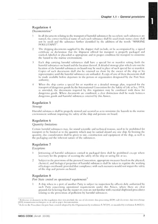 Regulation 4
Documentation*
Chapter 1.1 - General provisions
In all documents relating to the transport ofh3r111ful substances by sea where such substances are
named, the correct technical narne of each such substance shall be used (trade names alone shall
not be used) and the substance further identified by the addition of the words "MARINE
POLLUTANT".
2 The shipping documents supplied by the shipper shall include, or be accompanied by, a signed
certificate or declaration tint the shipment offered for transport is properly packaged and
marked, labelled or placarded as appropriate ;md in proper condition for transport to Illinimize
the hazard to the marine environment.
3 Each ship carrying harmful substances shall have a special list or rnanifest setting f()rth the
harmful substances on board and the location thereof. A detailed stowage plan which sets out the
location of the harmful substances on board may be used in place of such special list or manifest.
Copies of such documents shall also be retained on shore by the owner of the ship or his
representative until the harmful substances arc unloaded. A copy ofone of these docllments shall
be rnade available before departure to the person or organization designated by the Port State
authority.
4 When the ship c:1rries a special list or manifest or a detailed stowage plan, required for the
transport ofdangerous goods by the International Convention for the Safety of Life at Sea, 1<)74,
as amended, the documents required by this regulation may be combined with those for
dangerous goods. Where documents arc combined, a clear distinetion shall be made between
dangerous goods and harmful substances covered by this Annex.
Regulation 5
Stowage
Harmful substances shall be properly stowed and secured so as to minimize the hazards to the marine
environment without impairing the safety of the ship and persons on board.
Regulation 6
Quantity limitations
Certain harlllful substances n13Y, for sound scientific and technical reasons, need to be prohibited f()r
transport or be limited as to the quantity which may be carried aboard anyone ship. In limiting the
quantity, due consideration sh:11l be given to size, construction and equipment of the ship, as well as
the packaging and the inherent nature of the substances.
Regulation 7
Exceptions
Jettisoning of hannful substances carried in packaged form shall be prohibited except where
necessary for the purpose of securing the safety of the ship or saving life at sea.
2 Subject to the provisions of the present Convention, appropriate measures based on the physical,
chemical, and biological properties of harmful substances shall be taken to regulate the washing
ofleakages overboard, provided that compliance with such measures would not il11p:Jir the safety
of the ship and persons on board.
Regulation 8
Port State c(mtrol on operational requirementst
A ship when in a port of another Party is subject to inspection by officers duly authorized by
snch Party concerning operational reqnirements under this Annex, where there arc clear
grounds for believing that the master or crew arc not (1I11iliar with essential shipboard procedures
relating to the prevention of pollution by harmful substances.
, ReferellCC to docllilleli!s in this rcgulation docs not preclude the usc 01- electronic data proccssing (EI)I') :lllCl electronic dat;] interch:lngc
(EDI) tr:lllsmission techniqucs CIS an aid to p"per documentation.
,. Refer to the Procedures for port Statc control adopted by the Org3nizatioll by resolution A.787(1 ()), as ;ullendcci by resolution A)':-:2(21).
IMDG CODE (Amdt. 33-06) 7
 