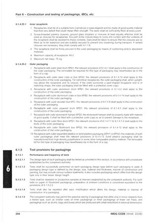 Part 6 - Construction and testing of packagings, IBCs, etc.
6.1.4.20.1 Inner receptacle
.1 Receptacles shall be of a suitable form (cylindrical or pear-shaped) and be made of good-quality material
free from any defect that could impair their strength. The walls shall be sufficiently thick at every point.
.2 Screw-threaded plastics closures, ground glass stoppers or closures at least equally effective shall be
used as closures for receptacles. Any part of the closure likely to come into contact with the contents of
the receptacle shall be resistant to those contents. Care shall be taken to ensure that the closures are so
fitted as to be leakproof and are suitably secured to prevent any loosening during transport. If vented
closures are necessary, they shall comply with 4.1.1.8.
.3 The receptacle shall be firmly secured in the outer packaging by means of cushioning and/or absorbent
materials.
.4 Maximum capacity of receptacle: 60 e.
.5 Maximum net mass: 75 kg.
6.1.4.20.2 Outer packaging
6.1.5
6.1.5.1
6.1.5.1.1
6.1.5.1.2
6.1.5.1.3
6.1.5.1.4
6.1.5.1.5
256
.1 Receptacle with outer steel drum 6PA1: the relevant provisions of 6.1.4.1 shall apply to the construction of
the outer packaging. The removable lid required for this type of packaging may nevertheless be in the
form of a cap.
.2 Receptacle with outer steel crate or box 6PA2: the relevant provisions of 6.1.4.14 shall apply to the
construction of the outer packaging. For cylindrical receptacles, the outer packaging shall, when upright,
rise above the receptacle and its closure. If the crate surrounds a pear-shaped receptacle and is of
matching shape, the outer packaging shall be fitted with a protective cover (cap).
.3 Receptacle with outer aluminium drum 6PB 1: the relevant provisions of 6.1.4.2 shall apply to the
construction of the outer packaging .
.4 Receptacle with outer aluminium crate or box 6PB2: the relevant provisions of 6.1.4.14 shall apply to the
construction of the outer packaging.
.5 Receptacle with outer wooden box 6PC: the relevant provisions of 6.1.4.9 shall apply to the construction
of the outer packaging.
.6 Receptacle with outer plywood drum 6PD1: the relevant provisions of 6.1.4.5 shall apply to the
construction of the outer packaging.
.7 Receptacle with outer wickerwork hamper 6PD2: the wickerwork hamper shall be properly made with material
of good quality. It shall be fitted with a protective cover (cap) so as to prevent damage to the receptacle.
.8 Receptacle with outer fibre drum 6PG1: the relevant provisions of 6.1.4.7.1 to 6.1.4.7.4 shall apply to the
body of the outer packaging.
.9 Receptacle with outer fibreboard box 6PG2: the relevant provisions of 6.1.4.12 shall apply to the
construction of the outer packaging.
.10 Receptacle with outer expanded plastics or solid plastics packaging (6PH 1 or 6PH2): the materials of both
outer packagings shall meet the relevant provisions of 6.1.4.13. Solid plastics packaging shall be
manufactured from high-density polyethylene or some other comparable plastics material. The removable
lid for this type of packaging may nevertheless be in the form of a cap.
Test provisions for packagings
Performance and frequency of tests
The design type of each packaging shall be tested as provided in this section, in accordance with procedures
established by the competent authority.
Tests shall be successfully performed on each packaging design type before such packaging is used. A
packaging design type is defined by the design, size, material and thickness, manner of construction and
packing, but may include various surface treatments. It also includes packagings which differ from the design
type only in their lesser design height.
Tests shall be repeated on production samples at intervals established by the competent authority. For such
tests on paper or fibreboard packagings, preparation at ambient conditions is considered equivalent to the
provisions of 6.1.5.2.3.
Tests shall also be repeated after each modification which alters the design, material or manner of
construction of a packaging.
The competent authority may permit the selective testing of packagings that differ only in minor respects from
a tested type, such as smaller sizes of inner packagings or inner packagings of lower net mass; and
packagings such as drums, bags and boxes which are produced with small reductions in external dimensions.
IMDG CODE (Amdt. 33-06)
 