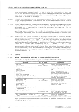 Part 6 - Construction and testing of packagings, IBCs, etc.
6.1.5.2.2
6.1.5.2.3
6.1.5.2.4
6.1.5.3
6.1.5.3.1
258
except where this would invalidate the results of the tests. For solids, when another substance is used, it shall
have the same physical characteristics (mass, grain size, etc.) as the substance to be carried. It is permissible
to use additives, such as bags of lead shot, to achieve the requisite total package mass, so long as they are
placed so that the test results are not affected.
In the drop tests for liquids, when another substance is used, it shall be of similar relative density and viscosity
to those of the substance being transported. Water may also be used for the liquid drop test under the
conditions in 6.1.5.3.5.
Paper or fibreboard packagings shall be conditioned for at least 24 hours in an atmosphere having controlled
temperature and relative humidity (r.h.). There are three options, one of which shall be chosen. The preferred
atmosphere is 23°C ±2°C and 50% ± 2% r.h. The two other options are 20°C ±2°C and 65% ± 2% r.h. or
27°C ±2°C and 65% ± 2% r.h.
Note: Average values shall fall within these limits. Short-term fluctuations and measurement limitations may
cause individual measurements to vary by up to ±5% relative humidity without significant 'Impairment of test
reproducibility.
Additional steps shall be taken to ascertain that the plastics material used in the manufacture of plastics
drums, plastics jerricans and composite packagings (plastics material) intended to contain liquids complies
with the provisions in 6.1.1.2, 6.1.4.8.1 and 6.1.4.8.3. This may be done, for example, by submitting sample
receptacles or packagings to a preliminary test extending over a long period, for example six months, during
which the samples would remain filled with the substances they are intended to contain and after which the
samples shall be submitted to the applicable tests listed in 6.1.5.3, 6.1.5.4, 6.1.5.5, and 6.1.5.6. For
substances which may cause stress cracking or weakening in plastics drums or jerricans, the sample, filled
with the substance or another substance that is known to have at least as severe stress cracking influence on
the plastics matenals in question, shall be subjected to a superimposed load equivalent to the total mass of
identical packages which might be stacked on it during transport. The minimum height of the stack including
the test sample shall be 3 m.
Drop test
Number of test samples (per design type and manufacturer) and drop orientation
For other than flat drops, the centre of gravity shall be vertically over the point of impact.
Packaging No. of test samples Drop orientation
Steel drums Six First drop (using three samples): the
Aluminium drums (three for each drop) packaging shall strike the target diagonally
Metal drums, other than steel or aluminium on the chime or, if the packaging has no
drums chime, on a circumferential seam or an
Steel jerricans edge
Aluminium jerricans
Second drop (using the other three
Plywood drums samples): the packaging shall strike the
Fibre drums
target on the weakest part not tested by
Plastics drums and jerricans the first drop, for example a closure or, for
Composite packagings which are in the
some cylindrical drums, the welded
shape of a drum longitudinal seam of the body.
Boxes of natural wood Five First drop: flat on the bottom
Plywood boxes (one for each drop) Second drop: flat on the top
Reconstituted wood boxes Third drop: flat on the long side
Fibreboard boxes Fourth drop: flat on the short side
Plastics boxes Fifth drop: on a corner
Steel or aluminium boxes
Composite packagings which are in the
shape of a box
Bags - single-ply with a side seam Three First drop: flat on a wide face
(three drops per bag) Second drop: flat on a narrow face
Third drop: on the end of the bag
Bags - single-ply without a side seam or Three First drop: flat on a wide face
multi-ply (two drops per bag) Second drop: on an end of the bag
Where more than one orientation is possible for a given drop test, the orientation most likely to result in failure
of the packaging shall be used.
IMDG CODE (Amdt. 33-06)
 
