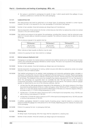 Part 6 - Construction and testing of packagings, IBCs, etc.
6.1.5.4
6.1.5.4.1
6.1.5.4.2
6.1.5.4.3
6.1.5.4.4
6.1.5.4.5
6.1.5.5
6.1.5.5.1
6.1.5.5.2
6.1.5.5.3
6.1.5.5.4
6.1.5.5.5
6.1.5.5.6
6.1.5.6
6.1.5.6.1
260
.6 No rupture is permitted in packagings for goods of class 1 which would permit the spillage of loose
explosive substances or articles from the outer packaging.
Leakproofness test
The leakproofness test shall be performed on all design types of packagings intended to contain liquids;
however, this test is not required for the inner packagings of combination packagings.
Number of test samples: three test samples per design type and manufacturer.
Special preparation of test samples for the test: vented closures shall either be replaced by similar non-vented
closures or the vent shall be sealed.
Test method and pressure to be applied: the packagings, including their closures, shall be restrained under
water for 5 minutes while an internal air pressure is applied. The method of restraint shall not affect the results
of the test.
The air pressure (gauge) to be applied shall be:
Packing group I Packing group II Packing group III
Not less than Not less than Not less than
30 kPa (0.3 bar) 20 kPa (0.2 bar) 20 kPa (0.2 bar)
Other methods at least equally as effective may be used.
Criterion for passing the test: there shall be no leakage.
Internal pressure (hydraulic) test
Packagings to be tested: the internal pressure (hydraulic) test shall be carried out on all design types of metal,
plastics and composite packagings intended to contain liquids. This test is not required for inner packagings
of combination packagings.
Number of test samples: three test samples per design type and manufacture.
Special preparation of packagings for testing: vented closures shall either be replaced by similar non-vented
closures or the vent shall be sealed.
Test method and pressure to be applied: metal packagings and composite packagings (glass, porcelain or
stoneware), including their closures, shall be subjected to the test pressure for 5 minutes. Plastics packagings
and composite packagings (plastics material), including their closures, shall be subjected to the test pressure
for 30 minutes. This pressure is the one to be included in the marking required by 6.1.3.1 (d). The manner in
which the packagings are supported shall not invalidate the test. The test pressure shall be applied
continuously and evenly; it shall be kept constant throughout the test period. The hydraulic pressure (gauge)
applied, as determined by anyone of the following methods, shall be:
.1 not less than the total gauge pressure measured in the packaging (i.e. the vapour pressure of the filling
liquid and the partial pressure of the air or other inert gases, minus 100 kPa) at 55°C, multiplied by a safety
factor of 1.5; this total gauge pressure shall be determined on the basis of a maximum degree of filling in
accordance with 4.1.1.4 and a filling temperature of 15°C;
.2 not less than 1.75 times the vapour pressure at 50°C of the liquid to be transported, minus 100 kPa, but
with a minimum test pressure of 100 kPa;
.3 not less than 1.5 times the vapour pressure at 55°C of the liquid to be transported minus 100 kPa, but with
a minimum test pressure of 100 kPa.
In addition, packagings intended to contain liquids of packing group I shall be tested to a minimum test
pressure of 250 kPa (gauge) for a test period of 5 or 30 minutes, depending upon the material of construction
of the packaging.
Criterion for passing the test: no packaging shall leak.
Stacking test
All design types of packagings other than bags shall be subjected to a stacking test.
Number of test samples: three test samples per design type and manufacturer.
IMDG CODE (Amdt. 33-06)
 