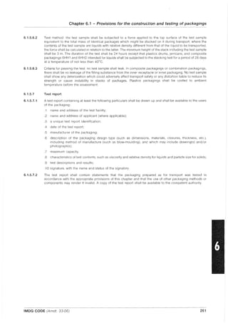 6.1.5.6.2
6.1.5.6.3
6.1.5.7
6.1.5.7.1
6.1.5.7.2
Chapter 6.1 - Provisions for the construction and testing of packagings
Test method: the test sample shall be subjected to a force applied to the top surface of the test sample
equivalent to the total mass of identical packages which might be stacked on it during transport: where the
contents of the test sample are liquids with relative density different from that of the liquid to be transported,
the force shall be calculated in relation to the latter. The minimum height of the stack including the test sample
shall be 3 m. The duration of the test shall be 24 hours except that plastics drums, jerricans, and composite
packagings 6HH 1 and 6HH2 intended for liquids shall be subjected to the stacking test for a period of 28 days
at a temperature of not less than 40°C.
Criteria for passing the test: no test sample shall leak. In composite packagings or combination packagings,
there shall be no leakage of the filling substance from the inner receptacle or inner packaging. No test sample
shall show any deterioration which could adversely affect transport safety or any distortion liable to reduce its
strength or cause instability in stacks of packages. Plastics packagings shall be cooled to ambient
temperature before the assessment.
Test report
A test report containing at least the following particulars shall be drawn up and shall be available to the users
of the packaging:
.1 name and address of the test facility;
.2 name and address of applicant (where applicable);
.3 a unique test report identification;
.4 date of the test report;
.5 manufacturer of the packaging;
.6 description of the packaging design type (such as dimensions, materials, closures, thickness, etc.),
including method of manufacture (such as blow·moulding), and which may include drawing(s) and/or
photograph(s);
.7 maximum capacity;
.8 characteristics of test contents, such as viscosity and relative density for liquids and particle size for solids;
.9 test descriptions and results;
.10 signature, with the name and status of the signatory.
The test report shall contain statements that the packaging prepared as for transport was tested in
accordance with the appropriate provisions of this chapter and that the use of other packaging methods or
components may render it invalid. A copy of the test report shall be available to the competent authority.
IMDG CODE (Amdt. 33-06) 261
 