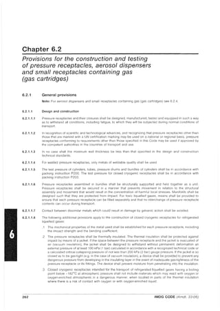 Chapter 6.2
Provisions for the construction and testing
of pressure receptacles, aerosol dispensers
and small receptacles containing gas
(gas cartridges)
6.2.1
6.2.1.1
6.2.1.1.1
6.2.1.1.2
6.2.1.1.3
6.2.1.1.4
6.2.1.1.5
6.2.1.1.6
6.2.1.1.7
6.2.1.1.8
General provisions
Note: For aerosol dispensers and small receptacles containing gas (gas cartridges) see 6.2.4.
Design and construction
Pressure receptacles and their closures shall be designed, manufactured, tested and equipped in such a way
as to withstand all conditions, including fatigue, to which they will be subjected during normal conditions of
transport.
In recognition of scientific and technological advances, and recognizing that pressure receptacles other than
those that are marked with a UN certification marking may be used on a national or regional baSis, pressure
receptacles conforming to requirements other than those specified in this Code may be used if approved by
the competent authorities in the countries of transport and use.
In no case shall the minimum wall thickness be less than that specified in the design and construction
technical standards.
For welded pressure receptacles, only metals of weldable quality shall be used.
The test pressure of cylinders, tubes, pressure drums and bundles of cylinders shall be in accordance with
packing instruction P200. The test pressure for closed cryogenic receptacles shall be in accordance with
packing instruction P203.
Pressure receptacles assembled in bundles shall be structurally supported and held together as a unit.
Pressure receptacles shall be secured in a manner that prevents movement in relation to the structural
assembly and movement that would result in the concentration of harmful local stresses. Manifolds shall be
designed such that they are protected from impact. For toxic liquefied gases, means shall be provided to
ensure that each pressure receptacle can be filled separately and that no interchange of pressure receptacle
contents can occur during transport.
Contact between dissimilar metals which could result in damage by galvanic action shall be avoided.
The following additional provisions apply to the construction of closed cryogenic receptacles for refrigerated
liquefied gases:
.1 The mechanical properties of the metal used shall be established for each pressure receptacle, including
the impact strength and the bending coefficient;
.2 The pressure receptacles shall be thermally insulated. The thermal insulation shall be protected against
impact by means of a jacket. If the space between the pressure receptacle and the jacket is evacuated of
air (vacuum insulation), the jacket shall be designed to withstand without permanent deformation an
external pressure of at least 100 kPa (1 bar) calculated in accordance with a recognized technical code or
a calculated critical collapsing pressure of not less than 200 kPa (2 bar) gauge pressure. If the jacket is so
closed as to be gas-tight (e.g. in the case of vacuum insulation), a device shall be provided to prevent any
dangerous pressure from developing in the insulating layer in the event of inadequate gas-tightness of the
pressure receptacle or its fittings. The device shall prevent moisture from penetrating into the insulation.
.3 Closed cryogenic receptacles intended for the transport of refrigerated liquefied gases having a bo·ding
point below -182°C at atmospheric pressure shall not include materials which may react with oxygen or
oxygen-enriched atmospheres in a dangerous manner, when located in parts of the thermal insulation
where there is a risk of contact with oxygen or with oxygen-enriched liquid.
262 IMDG CODE (Amdt. 33-06)
 