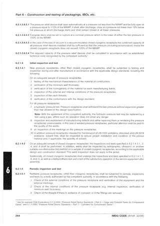 Part 6 - Construction and testing of packagings, IBCs, etc.
6.2.1.3.6.5.1 The pressure relief device shall open automatically at a pressure not less than the MAWP and be fully open at
a pressure equal to 110% of the MAWP. It shall, after discharge, close at a pressure not lower than 10% below
the pressure at which discharge starts and shall remain closed at all lower pressures.
6.2.1.3.6.5.2 Frangible discs shall be set to rupture at a nominal pressure which is the lower of either the test pressure or
150% of the MAWP.
6.2.1.3.6.5.3 In the case of the loss of vacuum in a vacuum-insulated closed cryogenic receptacle the combined capacity of
all pressure relief devices installed shall be sufficient so that the pressure (including accumulation) inside the
closed cryogenic receptacle does not exceed 120% of the MAWP.
6.2.1.3.6.5.4 The required capacity of the pressure relief devices shall be calculated in accordance with an established
technical code recognized by the competent authority*.
6.2.1.4
6.2.1.4.1
6.2.1.4.2
6.2.1.5
6.2.1.5.1
Initial inspection and test
New pressure receptacles, other than closed cryogenic receptacles, shall be subjected to testing and
inspection during and after manufacture in accordance with the applicable design standards including the
following:
On an adequate sample of pressure receptacles:
.1 testing of the mechanical characteristics of the material of construction;
.2 verification of the minimum wall thickness;
.3 verification of the homogeneity of the material for each manufacturing batch;
.4 inspection of the external and internal conditions of the pressure receptacles;
.5 inspection of the neck threads;
.6 verification of the conformance with the design standard;
For all pressure receptacles:
.7 a hydraulic pressure test. Pressure receptacles shall withstand the test pressure without expansion greater
than that allowed in the design specification;
Note: With the agreement of the competent authority, the hydraulic pressure test may be replaced by a
test using a gas, where such an operation does not entail any danger.
.8 inspection and assessment of manufacturing defects and either reparring them or rendering the pressure
receptacles unserviceable. In the case of welded pressure receptacles, particular attention shall be paid to
the quality of the welds;
.9 an inspection of the markings on the pressure receptacles;
.10 in addition, pressure receptacles intended for the transport of UN 1001 acetylene, dissolved, and UN 3374
acetylene, solvent free, shall be inspected to ensure proper installation and condition of the porous
material and, if applicable, the quantity of solvent.
On an adequate sample of closed cryogenic receptacles, the inspections and tests specified in 6.2.1.4.1.1, .2,
.4, and .6 shall be performed. In addition, welds shall be inspected by radiographic, ultrasonic or another
suitable non-destructive test method on a sample of closed cryogenic receptacles, according to the applicable
design and construction standard. This weld inspection does not apply to the jacket.
Additionally, all closed cryogenic receptacles shall undergo the inspections and tests specified in 6.2.1.4.1 .7,
.8, and .9, as well as a leakproofness test and a test of the satisfactory operation of the service equipment after
assembly.
Periodic inspection and test
Refillable pressure receptacles, other than cryogenic receptacles, shall be subjected to periodic inspections
and tests by a body authorized by the competent authority, in accordance with the following
.1 Check of the external conditions of the pressure receptacle and verification of the equipment and the
external markings;
.2 Check of the internal conditions of the pressure receptacle (e.g. internal inspection, verification of
minimum wall thickness);
.3 Check of the threads if there is evidence of corrosion or if the fittings are removed;
* See for example CGA Publications S-1.2-2003 "Pressure Relief Device Standards - Part 2 - Cargo and Portable Tanks for Compressed
Gases" and S-1.1-2003 "Pressure Relief Device Standards - Part 1 - Cylinders for Compressed Gases".
264 IMDG CODE (Amdt. 33-06)
 