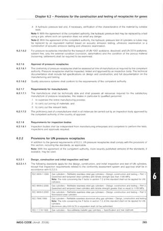 6.2.1.5.2
6.2.1.6
6.2.1.6.1
6.2.1.6.2
6.2.1.7
6.2.1.7.1
6.2.1.7.2
6.2.1.8
6.2.1.8.1
6.2.2
6.2.2.1
6.2.2.1.1
Chapter 6.2 - Provisions for the construction and testing of receptacles for gases
.4 A hydraulic pressure test and, if necessary, verification of the characteristics of the material by suitable
tests.
Note 1: With the agreement of the competent authority, the hydraulic pressure test may be replaced by a test
using a gas, where such an operation does not entail any danger.
Note 2: With the agreement of the competent authority, the hydraulic pressure test of cylinders or tubes may
be replaced by an equivalent method based on acoustic emission testing, ultrasonic examination or a
combination of acoustic emission testing and ultrasonic examination.
For pressure receptacles intended for the transport of UN 1001 acetylene, dissolved, and UN 3374 acetylene,
solvent free, only the external condition (corrosion, deformation) and the condition of the porous material
(loosening, settlement) shall be required to be examined.
Approval of pressure receptacles
The conformity of pressure receptacles shall be assessed at time of manufacture as required by the competent
authority. Pressure receptacles shall be inspected, tested and approved by an inspection body. The technical
documentation shall include full specifications on design and construction, and full documentation on the
manufacturing and testing.
Quality assurance systems shall conform to the requirements of the competent authority.
Requirements for manufacturers
The manufacturer shall be technically able and shall possess all resources required for the satisfactory
manufacture of pressure receptacles; this relates in particular to qualified personnel:
.1 to supervise the entire manufacturing process;
.2 to carry out joining of materials; and
.3 to carry out the relevant tests.
The proficiency test of a manufacturer shall in all instances be carried out by an inspection body approved by
the competent authority of the country of approval.
Requirements for inspection bodies
Inspection bodies shall be independent from manufacturing enterprises and competent to perform the tests.
inspections and approvals required.
Provisions for UN pressure receptacles
In addition to the general requirements of 6.2.1, UN pressure receptacles shall comply with the provisions of
this section, including the standards, as applicable.
Note: With the agreement of the competent authority, more recently published versions of the standards, if
available, may be used.
Design, construction and initial inspection and test
The following standards apply for the design, construction, and initial inspection and test of UN cylinders,
except that inspection requirements related to the conformity assessment system and approval shall be in
accordance with 6.2.2.5:
ISO 9809-1: 1999 Gas cylinders - Refillable seamless steel gas cylinders - Design, construction and testing - Part 1:
Quenched and tempered steel cylinders with tensile strength less than 1100 MPa.
Note: The note concerning the F factor in section 7.3 of this standard shall not be applied for UN
cylinders.
ISO 9809-22000 Gas cylinders - Refillable seamless steel gas cylinders - Design. construction and testing - Part 2:
Quenched and tempered steel cylinders with tensile strength greater than or equal to 1100 MPa
ISO 9809-3:2000 Gas cylinders - Refillable seamless steel gas cylinders - Design. construction and testing - Part 3:
Normalized steel cylinders
ISO 7866: 1999 Gas cylinders - Refillable seamless aluminium alloy gas cylinders - Design, construction and testing
Note: The note concerning the F factor in section 7.2 of this standard shall not be applied for UN
cylinders.
Aluminium alloy 6351 A-T6 or equivalent shall not be authorized.
ISO 11118:1999 Gas cylinders - Non-refillable metallic gas cylinders - Specification and test methods
IMDG CODE (Amdt. 33-06) 265
 