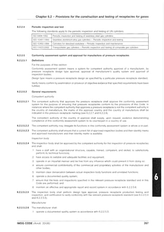 6.2.2.4
6.2.2.5
6.2.2.5.1
6.2.2.5.2
Chapter 6.2 - Provisions for the construction and testing of receptacles for gases
Periodic inspection and test
The following standards apply to the periodic inspection and testing of UN cylinders:
ISO 64061992 Periodic inspection and testing of seamless steel gas cylinders
ISO 10461:1993 Seamless aluminium-alloy gas cylinders - Periodic inspection and testing
ISO 10462:1994 Cylinders for dissolved acetylene - Periodic inspection and maintenance
ISO 11623:2002 Transportable gas cylinders - Periodic inspection and testing of composite gas cylinders
Conformity assessment system and approval for manufacture of pressure receptacles
Definitions
For the purposes of this section:
Conformity assessment system means a system for competent authority approval of a manufacturer, by
pressure receptacle design type approval, approval of manufacturer's quality system and approval of
inspection bodies;
Design type means a pressure receptacle design as specified by a particular pressure receptacle standard;
Verify means confirm by examination or provision of objective eVidence that specified requirements have been
fulfilled.
General requirements
Competent authority
6.2.2.5.2.1 The competent authority that approves the pressure receptacle shall approve the conformity assessment
system for the purpose of ensuring that pressure receptacles conform to the provisions of this Code. In
instances where the competent authority that approves a pressure receptacle is not the competent authority in
the country of manufacture, the marks of the approval country and the country of manufacture shall be
indicated in the pressure receptacle marking (see 6.2.2.7 and 6.2.2.8).
The competent authority of the country of approval shall supply, upon request, evidence demonstrating
compliance of this conformity assessment system to its counterpart in a country of use.
6.2.2.5.2.2 The competent authority may delegate its functions in this conformity assessment system in whole or in part.
6.2.2.5.2.3 The competent authority shall ensure that a current list of approved inspection bodies and their identity marks
and approved manufacturers and their identity marks is available.
inspection body
6.2.2.5.2.4 The inspection body shall be approved by the competent authority for the inspection of pressure receptacles
and shall:
.1 have a staff with an organizational structure, capable, trained, competent, and skilled, to satisfactorily
perform its technical functions;
.2 have access to suitable and adequate facilities and equipment;
.3 operate in an impartial manner and be free from any influence which could prevent it from doing so;
.4 ensure commercial confidentiality of the commercial and proprietary activities of the manufacturer and
other bodies;
.5 maintain clear demarcation between actual inspection body functions and unrelated functions;
.6 operate a documented quality system;
.7 ensure that the tests and inspections specified in the relevant pressure receptacle standard and in this
Code are performed; and
.8 maintain an effective and appropriate report and record system in accordance with 6.2.2.5.6.
6.2.2.5.2.5 The inspection body shall perform design type approval, pressure receptacle production testing and
inspection, and certification to verify conformity with the relevant pressure receptacle standard (see 6.2.2.5.4
and 6.2.2.5.5).
Manufacturer
6.2.2.5.2.6 The manufacturer shall:
.1 operate a documented quality system in accordance with 6.2.2.5.3;
IMDG CODE (Amdt. 33-06) 267
 