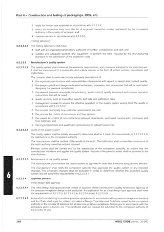 Part 6 - Construction and testing of packagings, IBCs, etc.
.2 apply for design type approvals in accordance with 6.2.2.5.4;
.3 select an inspection body from the list of approved inspection bodies maintained by the competent
authority in the country of approval; and
.4 maintain records in accordance with 6.2.2.5.6.
Testing laboratory
6.2.2.5.2.7 The testing laboratory shall have:
.1 staff with an organizational structure. sufficient in number, competence, and skill; and
.2 suitable and adequate facilities and equipment to perform the tests required by the manufacturing
standard to the satisfaction of the inspection body.
6.2.2.5.3 Manufacturer's quality system
6.2.2.5.3.1 The quality system shall contain all the elements, requirements, and provisions adopted by the manufacturer.
It shall be documented in a systematic and orderly manner in the form of written policies, procedures and
instructions.
The contents shall in panicular include adequate descriptions of:
.1 the organizational structure and responsibilities of personnel with regard to design and product quality;
.2 the design control and design verification techniques, processes, and procedures that will be used when
designing the pressure receptacles;
.3 the relevant pressure receptacle manufacturing, quality control, quality assurance and process operation
instructions that will be used;
.4 quality records, such as inspection repons, test data and calibration data;
.5 management reviews to ensure the effective operation of the quality system arising from the audits in
accordance with 6.2.2.5.3.2;
.6 the process describing how customer requirements are met;
.7 the process for control of documents and their revision;
.8 the means for control of non-conforming pressure receptacles, purchased components, in-process and
final materials; and
.9 training programmes and qualification procedures for relevant personnel.
6.2.2.5.3.2 Audit of the quality system
The quality system shall be initially assessed to determine whether it meets the requirements in 6.2.2.5.3.1 to
the satisfaction of the competent authority.
The manufacturer shall be notified of the results of the audit. The notification shall contain the conclusions of
the audit and any corrective actions required.
Periodic audits shall be carried out, to the satisfaction of the competent authority, to ensure that the
manufacturer maintains and applies the quality system. Repons of the periodic audits shall be provided to the
manufacturer.
6.2.2.5.3.3 Maintenance of the quality system
6.2.2.5.4
The manufacturer shall maintain the quality system as approved in order that it remains adequate and efficient.
The manufacturer shall notify the competent authority that approved the quality system of any intended
changes. The proposed changes shall be evaluated in order to determine whether the amended quality
system will still satisfy the requirements in 6.2.2.5.3.1.
Approval process
Initial design type approval
6.2.2.5.4.1 The initial design type approval shall consist of approval of the manufacturer's quality system and approval of
the pressure receptacle design to be produced. An application for an initial design type approval shall meet
the requirements of 6.2.2.5.3, 6.22.5.4.2 to 6.2.2.5.4.6 and 6.2.2.5.4.9.
6.2.2.5.4.2 A manufacturer desiring to produce pressure receptacles in accordance with a pressure receptacle standard
and this Code shall apply for, obtain, and retain a Design Type Approval Cenificate issued by the competent
authority in the country of approval for at least one pressure receptacle design type in accordance with the
procedure given in 6.2.2.5.4.9. This cenificate shall, on request, be submitted to the competent authority of
the country of use.
---_._-----_._----
268 IMDG CODE (Amdt. 33-06)
 