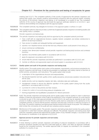 Chapter 6.2 - Provisions for the construction and testing of receptacles for gases
marking (see 6.2.2.7). The competent authority of the country of approval for the periodic inspection and
testing shall supply, upon request, evidence demonstrating compliance with this approval system, including
the records of the periodic inspection and testing, to its counterpart in a country of use. The competent
authority of the country of approval may terminate the approval certificate referred to in 6.2.2.6.4.1, upon
evidence demonstrating non-compliance with the approval system.
6.2.2.6.2.2 The competent authority may delegate its functions in this approval system, in whole or in part.
6.2.2.6.2.3 The competent authority shall ensure that a current list of approved periodic inspection and testing bodies and
their identity marks is available.
Periodic inspection and testing body
6.2.2.6.2.4 The periodic inspection and testing body shall be approved by the competent authority and shall:
.1 have a staff with an organizational structure, capable, trained, competent, and skilled, satisfactorily to
perform its technical functions;
.2 have access to suitable and adequate facilities and equipment;
.3 operate in an impartial manner and be free from any influence which could prevent it from doing so;
.4 ensure commercial confidentiality:
.5 maintain clear demarcation between actual periodic inspection and testing body functions and unrelated
functions;
.6 operate a documented quality system in accordance with 6.2.2.6.3;
.7 apply for approval in accordance with 6.2.2.6.4;
.8 ensure that the periodic inspections and tests are performed in accordance with 6.2.2.6.5; and
.9 maintain an effective and appropriate report and record system in accordance with 6.2.2.6.6.
6.2.2.6.3 Quality system and audit of the periodic inspection and testing body
6.2.2.6.3.1 Quality system. The quality system shall contain all the elements, requirements, and provisions adopted by the
periodic inspection and test body. It shall be documented in a systematic and orderly manner in the form of
written policies, procedures, and instructions. The quality system shall include:
.1 a description of the organizational structure and responsibilities;
.2 the relevant inspection and test, quality control, quality assurance, and process operation instructions that
will be used;
.3 quality records, such as inspection reports, test data, calibration data and certificates;
.4 management reviews to ensure the effective operation of the quality system arising from the audits
performed in accordance with 6.2.2.6.3.2;
.5 a process for control of documents and their revision;
.6 a means for control of non-conforming pressure receptacles; and
.7 training programmes and qualification procedures for relevant personnel.
6.2.2.6.3.2 Audit. The periodic inspection and testing body and its quality system shall be audited in order to determine
whether it meets the requirements of this Code to the satisfaction of the competent authority. An audit shall be
conducted as part of the initial approval process (see 6.2.2.6.4.3). An audit may be required as part of the
process to modify an approval (see 6.2.2.6.4.6). Periodic audits shall be conducted, to the satisfaction of the
competent authority, to ensure that the periodic inspection and test body continues to meet the provisions of
this Code. The periodic inspection and testing body shall be notified of the results of any audit. The notification
shall contain the conclusions of the audit and any corrective actions required.
6.2.2.6.3.3 Maintenance of the quality system. The periodic inspection and testing body shall maintain the quality system
as approved in order that it remains adequate and efficient. The periodic inspection and testing body shall
notify the competent authority that approved the quality system of any intended changes, in accordance with
the process for modification of an approval in 6.2.2.6.4.6.
6.2.2.6.4 Approval process for periodic inspection and test bodies
Initial approval
6.2.2.6.4.1 A body desiring to perform periodic inspection and testing of pressure receptacles in accordance with a
pressure receptacle standard and with this Code shall apply for, obtain, and retain an Approval Certificate
issued by the competent authority. This written approval shall, on request, be submitted to the competent
authority of a country of use.
IMDG CODE (Amdt. 33-06) 271
 