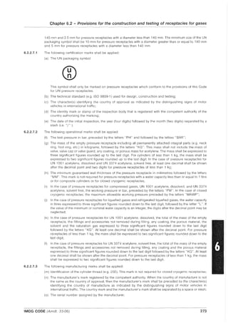 6.2.2.7.1
6.2.2.7.2
6.2.2.7.3
Chapter 6.2 - Provisions for the construction and testing of receptacles for gases
140 mm and 2.5 mm for pressure receptacles with a diameter less than 140 mm. The minimum size of the UN
packaging symbol shall be 10 mm for pressure receptacles with a diameter greater than or equal to 140 mm
and 5 mm for pressure receptacles with a diameter less than 140 mm.
The following certification marks shall be applied:
(a) The UN packaging symbol
This symbol shall only be marked on pressure receptacles which conform to the provisions of this Code
for UN pressure receptacles.
(b) The technical standard (e.g. ISO 9809-1) used for design, construction and testing;
(c) The character(s) identifying the country of approval as indicated by the distinguishing signs of motor
vehicles in international traffic;
(d) The identity mark or stamp of the inspection body that is registered with the competent authority of the
country authorizing the marking;
(e) The date of the initial inspection, the year (four digits) followed by the month (two digits) separated by a
slash (i.e. "/" ).
The following operational marks shall be applied:
(f) The test pressure in bar, preceded by the letters "PH" and followed by the letters "BAR";
(g) The mass of the empty pressure receptacle including all permanently attached integral parts (e.g. neck
ring, foot ring, etc.) in kilograms, followed by the letters "KG". This mass shall not include the mass of
valve, valve cap or valve guard, any coating, or porous mass for acetylene. The mass shall be expressed to
three significant figures rounded up to the last digit. For cylinders of less than 1 kg, the mass shall be
expressed to two significant figures rounded up to the last digit. In the case of pressure receptacles for
UN 1001 acetylene, dissolved and UN 3374 acetylene, solvent free, at least one decimal shall be shown
after the decimal point and two digits for pressure receptacles of less than 1 kg;
(h) The minimum guaranteed wall thickness of the pressure receptacle in millimetres followed by the letters
"MM". This mark is not required for pressure receptacles with a water capacity less than or equal to 1 litre
or for composite cylinders or for closed cryogenic receptacles;
(i) In the case of pressure receptacles for compressed gases, UN 1001 acetylene, dissolved, and UN 3374
acetylene, solvent free, the working pressure in bar, preceded by the letters "PW". In the case of closed
cryogenic receptacles, the maximum allowable working pressure preceded by the letters "MAWP";
(j) In the case of pressure receptacles for liquefied gases and refrigerated liquefied gases, the water capacity
in litres expressed to three significant figures rounded down to the last digit, followed by the letter "L". If
the value of the minimum or nominal water capacity is an integer, the digits after the decimal point may be
neglected;
(k) In the case of pressure receptacles for UN 1001 acetylene, dissolved, the total of the mass of the empty
receptacle, the fittings and accessories not removed during filling, any coating, the porous material, the
solvent and the saturation gas expressed to three significant figures rounded down to the last digit
followed by the letters "KG". At least one decimal shall be shown after the decimal point. For pressure
receptacles of less than 1 kg, the mass shall be expressed to two significant figures rounded down to the
last digit;
(I) In the case of pressure receptacles for UN 3374 acetylene, solvent free, the total of the mass of the empty
receptacle, the fittings and accessories not removed during filling, any coating and the porous material
expressed to three significant figures rounded down to the last digit followed by the letters "KG". At least
one decimal shall be shown after the decimal point. For pressure receptacles of less than 1 kg, the mass
shall be expressed to two significant figures rounded down to the last digit.
The following manufacturing marks shall be applied:
(m) Identification of the cylinder thread (e.g. 25E). This mark is not required for closed cryogenic receptacles;
(n) The manufacturer'S mark registered by the competent authority. When the country of manufacture is not
the same as the country of approval, then the manufacturer's mark shall be preceded by the character(s)
identifying the country of manufacture as indicated by the distinguishing signs of motor vehicles in
international traffic. The country mark and the manufacturer's mark shall be separated by a space or slash;
(0) The serial number assigned by the manufacturer;
IMDG CODE (Amdt. 33-06) 273
 