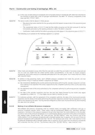 Part 6 - Construction and testing of packagings, IBCs, etc.
6.2.2.7.4
6.2.2.7.5
6.2.2.7.6
6.2.2.7.7
6.2.2.8
274
(p) In the case of steel pressure receptacles and composite pressure receptacles with steel liner intended for
the transport of gases with a risk of hydrogen embrittlement, the letter "H" showing compatibility of the
steel (see ISO 11114-1: 1997).
The above marks shall be placed in three groups.
Manufacturing marks shall be the top grouping and shall appear consecutively in the sequence given
in 6.2.2.7.3.
The operational marks in 6.2.2.7.2 shall be the middle grouping and the test pressure (f) shall be
immediately preceded by the working pressure (i) when the latter is required.
Certification marks shall be the bottom grouping and shall appear in the sequence given in 6.2.2.7.1.
The following is an example of the markings applied to a cylinder.
(m) (n) (0) (p)
25E DMF 765432 H
(i) (f) (g) U) (h)
PW200 PH300BAR 62.1KG SOL 5.8MM
(a) (b) (c) (d) (e)
® ISO 9809-1 F IB 2000/12
ro
'"0
OJ
0
Other marks are allowed in areas other than the side wall, provided they are made in low stress areas and are
not of a size and depth that will create harmful stress concentrations. In the case of closed cryogenic
receptacles, such marks may be on a separate plate attached to the outer jacket. Such marks shall not conflict
with required marks.
In addition to the preceding marks, each refillable pressure receptacle that meets the periodic and test
requirements of 6.2.2.4 shall be marked in sequence as follows:
(a) the character(s) identifying the country authorizing the body performing the periodic inspection and test.
This marking is not required if this body is approved by the competent authority of the country approving
manufacture;
(b) the registered mark of the body authorized by the competent authority for performing periodic inspection
and test;
(c) the date of the periodic inspection and test, the year (two digits) followed by the month (two digits)
separated by a slash (i.e. "/,,). Four digits may be used to indicate the year.
For acetylene cylinders, with the agreement of the competent authority, the date of the most recent periodic
inspection and the stamp of the body performing the periodic inspection and test may be engraved on a ring
held on the cylinder by the valve. The ring shall be configured so that it can only be removed by disconnecting
the valve from the cylinder.
Marking of non-refillable UN pressure receptacles
Non-refillable UN pressure receptacles shall be marked clearly and legibly with certification and gas or
pressure receptacle specific marks. These marks shall be permanently affixed (e.g. stencilled, stamped,
engraved, or etched) on the pressure receptacle. Except when stencilled, the marks shall be on the shoulder,
top end or neck of the pressure receptacle or on a permanently affixed component of the pressure receptacle
(e.g. welded collar). Except for the "UN" mark and the "DO NOT REFILL" mark, the minimum size of the
marks shall be 5 mm for pressure receptacles with a diameter greater than or equal to 140 mm and 2.5 mm for
pressure receptacles with a diameter less than 140 mm. The minimum size of the "UN" mark shall be 10 mm
for pressure receptacles with a diameter greater than or equal to 140 mm and 5 mm for pressure receptacles
with a diameter less than 140 mm. The minimum size of the "DO NOT REFILL" mark shall be 5 mm.
IMDG CODE (Amdt. 33-06)
 