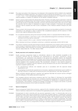 1.1.3.2.2
1.1.3.2.3
1.1.3.2.4
1.1.3.2.5
1.1.3.2.6
1.1.3.3
1.1.3.3.1
1.1.3.3.2
1.1.3.4
1.1.3.4.1
1.1.3.4.2
Chapter 1.1 - General provisions
The nature and extent of the measures to be employed in the programme shall be related to the magnitude
and likelihood of radiation exposures. The programme shall incorporate the provisions of 1.1.3.2.3, 1.1.3.2.4,
1.1.3.2.5, 7.2.9.1, 7.2.9.2 and applicable emergency response procedures of 7.3.9. Programme documents
shall be available, on request, for inspection by the relevant competent authority.
Doses to persons shall be below the relevant dose limits. Protection and safety shall be optimized in order that
the magnitude of individual doses, the number of persons exposed, and the likelihood of incurring exposure
shall be kept as low as reasonably achievable, economic and social factors being taken into account, within
the restriction that the doses to individuals be subject to dose constraints. A structured and systematic
approach shall be adopted and shall include consideration of the interfaces between transport and other
activities.
Those involved in the transport shall receive appropriate training concerning radiation protection including the
precautions to be observed in order to restrictict their occupational exposure and the exposure of other
persons who might be affected by their actions.
For occupational exposures arising from transport activities, where it is assessed that the effective dose:
.1 is likely to be between 1 and 6 mSv in a year, a dose assessment programme via workplace monitoring or
individual monitoring shall be conducted;
.2 is likely to exceed 6 mSv in a year, individual monitoring shall be conducted.
When individual monitoring or workplace monitoring is conducted, appropriate records shall be kept.
The relevant competent authority shall arrange for periodic assessments of the radiation doses to persons due
to the transport of radioactive material, to ensure that the system of protection and safety complies with the
International Basic Safety Standards for Protection against Ionizing Radiation and for the Safety of Radiation
Sources, Safety Series No. 115, IAEA, Vienna (1996).
Quality assurance and compliance assurance
Quality assurance programmes based on international, national or other standards acceptable to the
competent authority shall be established and implemented for the design, manufacture, testing,
documentation, use, maintenance and inspection of all special form radioactive material, low dispersible
radioactive material and packages and for transport and in-transit storage operations to ensure compliance
with the relevant provisions of this Code. Certification that the design specification has been fully implemented
shall be available to the competent authority. The manufacturer, consignor or user shall be prepared to
provide facilities for competent authority inspection during manufacture and use and to demonstrate to any
cognizant competent authority that:
.1 the manufacturing methods and materials used are in accordance with the approved design
specifications; and
.2 all packagings are periodically inspected and, as necessary, repaired and maintained in good condition so
that they continue to comply with all relevant provisions and specifications, even after repeated use.
Where competent authority approval is required, such approval shall take into account and be contingent
upon the adequacy of the quality assurance programme.
The competent authority shall ensure compliance with this Code. Means to discharge this responsibility
include the establishment and execution of a compliance assurance programme for monitoring the design,
manufacture, testing, inspection and maintenance of packaging, the classification of dangerous goods and
the preparation, documentation, handling and stowage of packages by consignors and carriers, to provide
evidence that the provisions of this Code are being met in practice.
Special arrangement
SpeCial arrangement means those provisions, approved by the competent authority, under which consign-
ments of radioctive material which do not satisfy all the applicable provisions of this Code may be transported.
ConSignments for which conformity with any provision applicable to class 7 is impracticable shall not be
transported except under special arrangement. Provided the competent authority is satisfied that conformity
with the class 7 provisions of this Code is impracticable and that the requisite standards of safety established
by this Code have been demonstrated through alternative means, the competent authority may approve
special arrangement transport operations for single or a planned series of multiple consignments. The overall
level of safety in transport shall be at least equivalent to that which would be provided if all the applicable
provisions had been met. For consignments of this type, multilateral approval shall be required.
IMDG CODE (Amdt. 33-06) 9
 