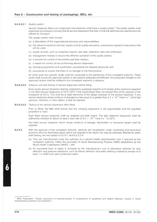 Part 6 - Construction and testing of packagings, IBCs, etc.
6.2.4.2.2.1 Quality system
Aerosol dispenser fillers and component manufacturers shall have a quality system. The quality system shall
implement procedures to ensure that all aerosol dispensers that leak or that are deformed are rejected and not
offered for transport,
The quality system shall include:
(a) a description of the organizational structure and responsibilities;
(b) the relevant inspection and test, quality control, quality assurance, and process operation instructions that
will be used;
(c) quality records, such as inspection reports, test data, calibration data and certificates;
(d) management reviews to ensure the effective operation of the quality system;
(e) a process for control of documents and their revision;
(f) a means for control of non-conforming aerosol dispensers;
(g) training programmes and qualification procedures for relevant personnel; and
(h) procedures to ensure that there is no damage to the final product.
An initial audit and periodic audits shall be conducted to the satisfaction of the competent authority, These
audits shall ensure the approved system is and remains adequate and efficient. Any proposed changes to the
approved system shall be notified to the competent authority in advance,
6.2.4.2.2.2 Pressure and leak testing of aerosol dispensers before filling
Every empty aerosol dispenser shall be subjected to a pressure equal to or in excess of the maximum expected
in the filled aerosol dispensers at 55°C (50°C if the liquid phase does not exceed 95% of the capacity of the
receptacle at 50°C), This shall be at least two-thirds of the design pressure of the aerosol dispenser, If any
aerosol dispenser shows evidence of leakage at a rate equal to or greater than 3,3 x 10-2
mbarIs-
1
at the test
pressure, distortion or other defect, it shall be rejected,
6,2.4.2.2.3 Testing of the aerosol dispensers after filling
6.2.4.3
Prior to filling, the filler shall ensure that the crimping equipment is set appropriately and the specified
propellant is used,
Each filled aerosol dispenser shall be weighed and leak tested, The leak detection equipment shall be
sufficiently sensitive to detect at least a leak rate of 2,0 x 10-3
mbarIs-1
at 20°C,
Any filled aerosol dispenser which shows evidence of leakage, deformation or excessive weight shall be
rejected,
With the approval of the competent authority, aerosols and receptacles, small, containing pharmaceutical
products and non flammable gases which are required to be sterile, but may be adversely affected by water
bath testing, are not subject to 6,2.4.1 and 6,2.4,2 if:
(a) They are manufactured under the authority of a national health administration and, if required by the
competent authority, follow the principles of Good Manufacturing Practice (GMP) established by the
World Health Organization (WHO) *; and
(b) An equivalent level of safety is achieved by the manufacturer's use of alternative methods for leak
detection and pressure resistance, such as helium detection and water bathing a statistical sample of at
least 1 in 2000 from each production batch,
* WHO Publication: "Quality assurance of pharmaceuticals, A compendium of guidelines and related materials, Volume 2: Good
manufacturing practices and inspection"
276 IMDG CODE (Amdt, 33-06)
 