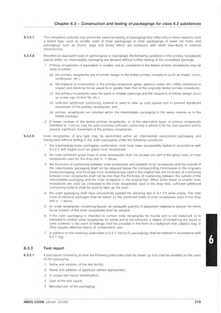 6.3.2.7
6.3.2.8
6.3.2.9
6.3.3
6.3.3.1
Chapter 6.3 - Construction and testing of packagings for class 6.2 substances
The competent authority may permit the selective testing of packagings that differ only in minor respects from
a tested type, such as smaller sizes of inner packagings or inner packagings of lower net mass; and
packagings such as drums, bags and boxes which are produced with small reductions in external
dimension(s).
Provided an equivalent level of performance is maintained, the following variations in the primary receptacles
placed within an intermediate packaging are allowed without further testing of the completed package:
.1 Primary receptacles of equivalent or smaller size as compared to the tested primary receptacles may be
used provided:
(a) the primary receptacles are of similar design to the tested primary receptacle (such as shape: round,
rectangular, etc.);
(b the material of construction of the primary receptacle (glass, plastics, metal, etc.) offers resistance to
impact and stacking forces equal to or greater than that of the originally tested primary receptacle;
(c) the primary receptacles have the same or smaller openings and the closure is of similar design (such
as screw cap, friction lid, etc.);
(d) sufficient additional cushioning material is used to take up void spaces and to prevent significant
movement of the primary receptacles; and
(e) primary receptacles are oriented within the intermediate packaging in the same manner as in the
tested package.
.2 A lesser number of the tested primary receptacles, or of the alternative types of primary receptacles
identified in .1 above, may be used provided sufficient cushioning is added to fill the void space(s) and to
prevent significant movement of the primary receptacles.
Inner receptacles of any type may be assembled within an intermediate (secondary) packaging and
transported without testing in the outer packaging under the following conditions:
.1 the intermediate/outer packaging combination shall have been successfully tested in accordance with
6.3.2.3 with fragile (such as glass) inner receptacles;
.2 the total combined gross mass of inner receptacles shall not exceed one half of the gross mass of inner
receptacles used for the drop test in .1 above;
.3 the thickness of cushioning between inner receptacles and between inner receptacles and the outside of
the intermediate packaging shall not be reduced below the corresponding thicknesses in the originally
tested packaging; and if a single inner receptacle was used in the original test, the thickness of cushioning
between inner receptacles shall not be less than the thickness of cushioning between the outside of the
intermediate packaging and the inner receptacle in the original test. When either fewer or smaller inner
receptacles are used (as compared to the inner receptacles used in the drop test), sufficient additional
cushioning material shall be used to take up the void;
.4 the outer packaging shall have successfully passed the stacking test in 6.1.5.6 while empty. The total
mass of identical packages shall be based on the combined mass of inner receptacles used in the drop
test in .1 above;
.5 for inner receptacles containing liquids, an adequate quantity of absorbent material to absorb the entire
liquid content of the inner receptacles shall be present;
.6 if the outer packaging is intended to contain inner receptacles for liquids and is not leakproof, or is
intended to contain inner receptacles for solids and is not sift-proof, a means of containing any liquid or
solid contents in the event of leakage shall be provided in the form of a leakproof liner, plastics bag or
other equally effective means of containment; and
.7 in addition to the markings prescribed in 6.3.1.1 (a) to (f), packagings shall be marked in accordance with
6.3.1.1 (g).
Test report
A test report containing at least the following particulars shall be drawn up and shall be available to the users
of the packaging:
.1 Name and address of the test facility;
.2 Name and address of applicant (where appropriate);
.3 A unique test report identification;
.4 Date of the test report;
.5 Manufacturer of the packaging;
IMDG CODE (Amdt. 33-06) 279
 