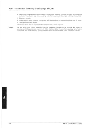 Part 6 - Construction and testing of packagings, IBCs, etc.
6.3.3.2
280
.6 Description of the packaging design type (e.g. dimensions, materials, closures, thickness, etc.), including
method of manufacture (e.g. blow moulding) and which may include drawing(s) and/or photograph(s);
.7 Maximum capacity;
.8 Characteristics of test contents, e.g. viscosity and relative density for liquids and particle size for solids;
.9 Test descriptions and results;
.10 The test report shall be signed with the name and status of the signatory.
The test report shall contain statements that the packaging prepared as for transport was tested in
accordance with the appropriate requirements of this chapter and that the use of other packaging methods or
components may render it invalid. A copy of the test report shall be available to the competent authority.
IMDG CODE (Amdt. 33-06)
 