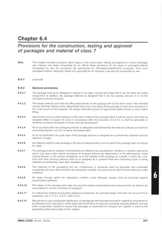 Chapter 6.4
Provisions for the construction, testing and approval
of packages and material of class 7
Note:
6.4.1
6.4.2
6.4.2.1
6.4.2.2
6.4.2.3
6.4.2.4
6.4.2.5
6.4.2.6
6.4.2.7
6.4.2.8
6.4.2.9
6.4.2.10
6.4.2.11
6.4.2.12
This chapter includes provisions which apply to the construction, testing and approval of certain packages
and material only when transported by air. Whilst these provisions do not apply to packages/material
transported by sea, the provisions are reproduced for information/identification purposes, since such
packages/material, designed, tested and approved for air transport, may also be transported by sea.
[reserved]
General provisions
The package shall be so designed in relation to its mass, volume and shape that it can be easily and safely
transported In addition, the package shall be so designed that it can be properly secured in or on the
conveyance during transport.
The design shall be such that any lifting attachments on the package will not fail when used in the intended
manner and that, if failure of the attachments shall occur, the ability of the package to meet other provisions of
this Code would not be impaired. The design shall take account of appropriate safety factors to cover snatch
lifting.
Attachments and any other features on the outer surface of the package which could be used to lift it shall be
designed either to support its mass in accordance with the provisions of 6.4.2.2 or shall be removable or
otherwise rendered incapable of being used during transport.
As far as practicable, the packaging shall be so designed and finished that the external surfaces are free from
protruding features and can be easily decontaminated.
As far as practicable, the outer layer of the package shall be so designed as to prevent the collection and the
retention of water.
Any features added to the package at the time of transport which are not part of the package shall not reduce
its safety.
The package shall be capable of withstanding the effects of any acceleration, vibration or vibration resonance
which may arise under routine conditions of transport without any deterioration in the effectiveness of the
closing devices on the various receptacles or in the integrity of the package as a whole. In particular, nuts,
bolts and other securing devices shall be so designed as to prevent them from becoming loose or being
released unintentionally, even after repeated use.
The materials of the packaging and any components or structures shall be physically and chemically
compatible with each other and with the radioactive contents. Account shall be taken of their behaviour under
irradiation.
All valves through which the radioactive contents could otherwise escape shall be protected against
unauthorized operation.
The design of the package shall take into account ambient temperatures and pressures that are likely to be
encountered in routine conditions of transport.
For radioactive material having other dangerous properties, the package design shall take into account those
properties; see 4.1.9.1.5, 2.0.3.1 and 2.03.2.
Manufacturers and subsequent distributors of packagings shall provide information regarding procedures to
be followed and a description of the types and dimensions of closures (including required gaskets) and any
other components needed to ensure that packages as presented for transport are capable of passing the
applicable performance tests of this chapter.
IMDG CODE (Amdt. 33-06) 281
 