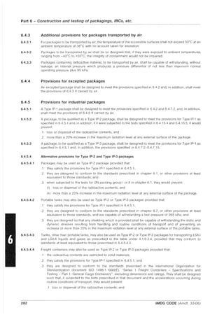 Part 6 - Construction and testing of packagings, IBCs, etc.
6.4.3
6.4.3.1
6.4.3.2
6.4.3.3
6.4.4
6.4.5
6.4.5.1
6.4.5.2
6.4.5.3
6.4.5.4
6.4.5.4.1
6.4.5.4.2
6.4.5.4.3
6.4.5.4.4
282
Additional provisions for packages transported by air
For packages to be transported by air, the temperature of the accessible surfaces shall not exceed 50DC at an
ambient temperature of 3SDC with no account taken for insolation.
Packages to be transported by air shall be so designed that, if they were exposed to ambient temperatures
ranging from _40DC to +55DC, the integrity of containment would not be impaired.
Packages containing radioactive material, to be transported by air, shall be capable of withstanding, without
leakage, an internal pressure which produces a pressure differential of not less than maximum normal
operating pressure plus 95 kPa.
Provisions for excepted packages
An excepted package shall be designed to meet the provisions specified in 6.4.2 and, in addition, shall meet
the provisions of 6.4.3 if carried by air.
Provisions for industrial packages
A Type IP-1 package shall be designed to meet the provisions specified in 6.4.2 and 6.4.7.2, and, in addition,
shall meet the provisions of 6.4.3 if carried by air.
A package, to be qualified as a Type IP-2 package, shall be designed to meet the provisions for Type IP-1 as
specified in 6.4.5.1 and, in addition, if it were subjected to the tests specified in 6.4.15.4 and 6.4.15.5, it would
prevent:
.1 loss or dispersal of the radioactive contents, and
.2 more than a 20% increase in the maximum radiation level at any external surface of the package.
A package, to be qualified as a Type IP-3 package, shall be designed to meet the provisions for Type IP-1 as
specified in 6.4.5.1 and, in addition, the provisions specified in 6.4.7.2-6.4.7.15.
Alternative provisions for Type IP-2 and Type IP-3 packages
Packages may be used as Type IP-2 package provided that:
.1 they satisfy the provisions for Type IP-1 specified in 6.4.5.1;
.2 they are designed to conform to the standards prescribed in chapter 6.1, or other provisions at least
equivalent to those standards; and
.3 when subjected to the tests for UN packing group I or II in chapter 6.1, they would prevent:
(i) loss or dispersal of the radioactive contents; and
(ii) more than a 20% increase in the maximum radiation level at any external surface of the package.
Portable tanks may also be used as Type IP-2 or Type IP-3 packages provided that:
.1 they satisfy the provisions for Type IP-1 specified in 6.4.5.1;
.2 they are designed to conform to the standards prescribed in chapter 6.7, or other provisions at least
equivalent to those standards, and are capable of withstanding a test pressure of 265 kPa; and
.3 they are designed so that any shielding which is provided shall be capable of withstanding the static and
dynamic stresses resulting from handling and routine conditions of transport and of preventing an
increase of more than 20% in the maximum radiation level at any external surface of the portable tanks.
Tanks, other than portable tanks, may also be used as Type IP-2 or Type IP-3 packages for transporting LSA-I
and LSA-II liquids and gases as prescribed in the table under 4.1.9.2.4, provided that they conform to
standards at least equivalent to those prescribed in 6.4.5.4.2.
Freight containers may also be used as Type IP-2 or Type IP-3 packages provided that:
.1 the radioactive contents are restricted to solid materials;
.2 they satisfy the provisions for Type IP-1 specified in 6.4.5.1; and
.3 they are designed to conform to the standards prescribed in the International Organization for
Standardization document ISO 1496-1:1990(E), "Series 1 Freight Containers - Specifications and
Testing - Part 1: General Cargo Containers", excluding dimensions and ratings. They shall be designed
such that, if subjected to the tests prescribed in that document and the accelerations occurring during
routine conditions of transport, they would prevent:
.1 loss or dispersal of the radioactive contents; and
IMDG CODE (Amdt. 33-06)
 