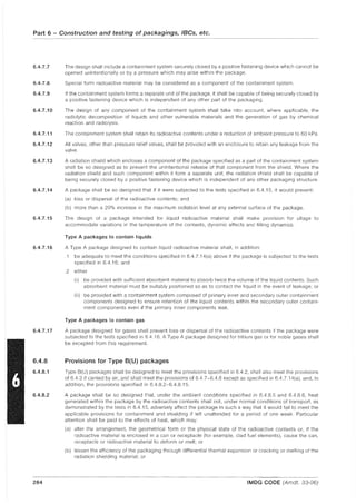 Part 6 - Construction and testing of packagings, IBCs, etc.
6.4.7.7
6.4.7.8
6.4.7.9
6.4.7.10
6.4.7.11
6.4.7.12
6.4.7.13
6.4.7.14
6.4.7.15
6.4.7.16
6.4.7.17
6.4.8
6.4.8.1
6.4.8.2
284
The design shall include a containment system securely closed by a positive fastening device which cannot be
opened unintentionally or by a pressure which may arise within the package.
Special form radioactive material may be considered as a component of the containment system.
If the containment system forms a separate unit of the package, it shall be capable of being securely closed by
a positive fastening device which is independent of any other part of the packaging.
The design of any component of the containment system shall take into account, where applicable, the
radiolytic decomposition of liquids and other vulnerable materials and the generation of gas by chemical
reaction and radiolysis.
The containment system shall retain its radioactive contents under a reduction of ambient pressure to 60 kPa.
All valves, other than pressure relief valves, shall be provided with an enclosure to retain any leakage from the
valve.
A radiation shield which encloses a component of the package specified as a part of the containment system
shall be so designed as to prevent the unintentional release of that component from the shield. Where the
radiation shield and such component within it form a separate unit, the radiation shield shall be capable of
being securely closed by a positive fastening device which is independent of any other packaging structure.
A package shall be so designed that if it were subjected to the tests specified in 6.4.15, it would prevent:
(a) loss or dispersal of the radioactive contents; and
(b) more than a 20% increase in the maximum radiation level at any external surface of the package,
The design of a package intended for liquid radioactive material shall make provision for ullage to
accommodate variations in the temperature of the contents, dynamic effects and filling dynamics,
Type A packages to contain liquids
A Type A package designed to contain liquid radioactive material shall, in addition:
.1 be adequate to meet the conditions specified in 6.4. 7.14(a) above if the package is subjected to the tests
specified in 6.4.16; and
,2 either
(i) be provided with sufficient absorbent material to absorb twice the volume of the liquid contents, Such
absorbent material must be suitably positioned so as to contact the liquid in the event of leakage; or
(ii) be provided with a containment system composed of primary inner and secondary outer containment
components designed to ensure retention of the liquid contents within the secondary outer contain-
ment components even if the primary inner components leak.
Type A packages to contain gas
A package designed for gases shall prevent loss or dispersal of the radioactive contents if the package were
subjected to the tests specified in 6.4.16, A Type A package designed for tritium gas or for noble gases shall
be excepted from this requirement.
Provisions for Type 8(U) packages
Type 8(U) packages shall be designed to meet the provisions specified in 6.4,2, shall also meet the provisions
of 6.4.3 if carried by air, and shall meet the provisions of 6.4.7-6.4.8 except as specified in 6.4.7, 14(a). and, in
addition, the provisions specified in 6.4,8,2-6.4,8,15.
A package shall be so designed that, under the ambient conditions specified in 6.4,8,5 and 6.4.8.6, heat
generated within the package by the radioactive contents shall not, under normal conditions of transport, as
demonstrated by the tests in 6.4.15, adversely affect the package in such a way that it would fail to meet the
applicable provisions for containment and shielding if left unattended for a period of one week, Particular
attention shall be paid to the effects of heat, which may:
(a) alter the arrangement, the geometrical form or the physical state of the radioactive contents or, if the
radioactive material is enclosed in a can or receptacle (for example, clad fuel elements), cause the can,
receptacle or radioactive material to deform or melt; or
(b) lessen the efficiency of the packaging through differential thermal expansion or cracking or melting of the
radiation shielding material; or
IMDG CODE (Amdt. 33-06)
 