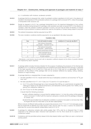 6.4.8.3
6.4.8.4
6.4.8.5
6.4.8.6
6.4.8.7
6.4.8.8
6.4.8.9
6.4.8.10
Chapter 6.4 - Construction, testing and approval of packages and material of class 7
(c) in combination with moisture, accelerate corrosion.
A package shall be so designed that, under the ambient condition specified in 6.4.8.5 and in the absence of
insolation, the temperature of the accessible surfaces of a package shall not exceed 50°C, unless the package
is transported under exclusive use.
Except as required in 6.4.3.1 for a package transported by air, the maximum temperature of any surface
readily accessible during transport of a package under exclusive use shall not exceed 85°C in the absence of
insolation under the ambient conditions specified in 6.4.8.5. Account may be taken of barriers or screens
intended to give protection to persons without the need for the barriers or screens being subject to any test.
The ambient temperature shall be assumed to be 38°C.
The solar insolation conditions shall be assumed to be as specified in the table hereunder.
Insolation data
Case Form and location of surface Insolation for 12 hours per day (W/m2)
1 Flat surfaces transported
horizontally - downward facing 0
2 Flat surfaces transported
horizontally - upward facing 800
3 Surfaces transported vertically 200*
4 Other downward facing
(not horizontal) surfaces 200*
5 All other surfaces 400'
Alternatively, a sine function may be used. with an absorption coefficient adopted and the effects of possible reflection
from neighbouring objects neglected.
A package which includes thermal protection for the purpose of satisfying the provisions of the thermal test
specified in 6.4.17.3 shall be so designed that such protection will remain effective if the package is subjected
to the tests specified in 6.4.15 and 6.4.17.2(a) and (b) or 6.4.17.2(b) and (c), as appropriate. Any such
protection on the exterior of the package shall not be rendered ineffective by ripping, cutting, skidding,
abrasion or rough handling.
A package shall be so designed that, if it were subjected to:
.1 the tests specified in 6.4.15, it would restrict the loss of radioactive contents to not more than 10-6
A2 per
hour; and
.2 the tests specified in 6.4.17.1, 6.4.17.2(b), 6.4.17.3 and 6.4.17.4 and the tests in:
(i) 6.4.17.2 (c), when the package has a mass not greater than 500 kg, an overall density not greater than
1000 kg/m3
based on the external dimensions, and radioactive contents greater than 1000A2 not as
special form radioactive material, or
(ii) 6.4.17.2 (a), for all other packages,
it would meet the following provisions:
• retain sufficient shielding to ensure that the radiation level at 1 m from the surface of the package
would not exceed 10 mSv/h with the maximum radioactive contents which the package is designed
to contain; and
• restrict the accumulated loss of radioactive contents in a period of one week to not more than 10A 2
for krypton-85 and not more than A2 for all other radionuclides.
Where mixtures of different radionuclides are present, the provisions of 2.7.7.2.4-2.7.7.2.6 shall apply except
that for krypton-85 an effective A2(i) value equal to 10A 2 may be used. For case (.1) above, the assessment
shall take into account the external contamination limits of 4.1.9.1.2.
A package for radioactive contents with activity greater than 105
A2 shall be so designed that, if it were
subjected to the enhanced water immersion test specified in 6.4.18, there would be no rupture of the
containment system.
Compliance with the permitted activity release limits shall depend neither upon filters nor upon a mechanical
cooling system.
IMDG CODE (Amdt. 33-06) 285
 