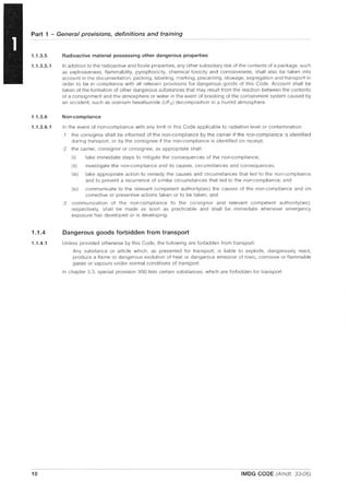 Part 1 - General provisions, definitions and training
1.1.3.5
1.1.3.5.1
1.1.3.6
1.1.3.6.1
1.1.4
1.1.4.1
10
Radioactive material possessing other dangerous properties
In addition to the radioactive and fissile properties, any other subsidiary risk of the contents of a package, such
as explosiveness, flammability, pyrophoriclty, chemical toxicity and corrosiveness, shall also be taken into
account in the documentation, packing, labelling, marking, placarding, stowage, segregation and transport in
order to be in compliance with all relevant provisions for dangerous goods of this Code. Account shall be
taken of the formation of otller dangerous substances that may result from the reaction between the contents
of a consignment and the atmosphere or water in the event of breaking of the containment system caused by
an accident, such as uranium hexafluoride (UF6 ) decomposition in a humid atmosphere.
Non-compliance
In the event of non-compliance with any limit in this Code applicable to radiation level or contamination:
.1 the consignor shall be informed of the non-compliance by the carrier if the non-compliance IS identified
during transport; or by the consignee if the non-compliance is identified on receipt;
.2 the carrier, consignor or consignee, as appropriate shall:
(i) take immediate steps to mitigate the consequences of the non-compliance;
(ii) investigate the non-compliance and its causes, circumstances and consequences;
(iii) take appropriate action to remedy the causes and circumstances that led to the non-compliance
and to prevent a recurrence of similar circumstances that led to the non-compliance; and
(iv) communicate to the relevant competent authority(ies) the causes of the non-compliance and on
corrective or preventive actions taken or to be taken; and
.3 communication of the non-compliance to the consignor and relevant competent authority(ies),
respectively, shall be made as soon as practicable and shall be immediate whenever emergency
exposure has developed or is developing.
Dangerous goods forbidden from transport
Unless provided otherwise by this Code, the following are forbidden from transport:
Any substance or article which, as presented for transport, is liable to explode, dangerously react,
produce a flame or dangerous evolution of heat or dangerous emission of toxic, corrosive or flammable
gases or vapours under normal conditions of transport.
In chapter 3.3, special provision 900 lists certain substances, which are forbidden for transport.
IMDG CODE (Amdt. 33-06)
 