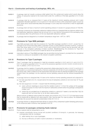 Part 6 - Construction and testing of packagings, IBCs, etc.
6.4.8.11
6.4.8.12
6.4.8.13
6.4.8.14
6.4.8.15
6.4.9
6.4.9.1
6.4.9.2
6.4.10
6.4.10.1
6.4.10.2
6.4.10.3
6.4.10.4
6.4.11
6.4.11.1
286
A package shall not include a pressure relief system from the containment system which would allow the
release of radioactive material to the environment under the conditions of the tests specified in 6.4.15 and
6.417.
A package shall be so designed that if it were at the maximum normal operating pressure and it were
subjected to the tests specified in 6.4.15 and 6.4.17, the level of strains in the containment system would not
attain values which would adversely affect the package in such a way that it would fail to meet the applicable
provisions.
A package shall not have a maximum normal operating pressure in excess of a gauge pressure of 700 kPa.
A package containing low dispersible radioactive material shall be so designed that any features added to the
low dispersible radioactive material that are not part of it, or any internal components of the packaging, shall
not adversely affect the performance of the low dispersible radioactive material.
A package shall be designed for an ambient temperature range from -40°C to +38°C.
Provisions for Type B(M) packages
Type B(M) packages shall meet the provisions for Type B(U) packages specified in 6.4.8.1, except that, for
packages to be transported solely within a specified country or solely between specified countries, conditions
other than those given in 6.4.7.5, 6.4.8.4, 6.4.8.5 and 6.4.8.8-6.48.15 above may be assumed, with the
approval of the competent authorities of these countries. Notwithstanding, the provisions for Type 8(U)
packages specified in 6.4.8.8-6.4.8.15 shall be met as far as practicable.
Intermittent venting of Type 8(M) packages may be permitted during transport, provided that the operational
controls for venting are acceptable to the relevant competent authorities.
Provisions for Type C packages
Type C packages shall be designed to meet the provisions specified in 6.4.2 and 6.4.3, and of 6.4.7.2-
6.4.7.15, except as specified in 6.4.7.14, and of the provisions specified in 6.48.2-6.4.8.5, 6.48.9-6.4.8.15,
and, in addition, of 6.4.10.2-6.4.10.4.
A package shall be capable of meeting the assessment criteria prescribed for tests in 6.4.8.7.2 and 6.4.8.11
after burial in an environment defined by a thermal conductivity of 0.33 W/m·K and a temperature of 38°C in
the steady state. Initial conditions for the assessment shall assume that any thermal insulation of the package
remains intact, the package is at the maximum normal operating pressure and the ambient temperature is
38°C.
A package shall be so designed that, if it were at the maximum normal operating pressure and subjected to:
(a) the tests specified in 6.4.15, it would restrict the loss of radioactive contents to not more than 1O~6A2 per
hour; and
(b) the test sequences in 6.4.20.1, it would meet the following provisions:
(i) retain sufficient shielding to ensure that the radiation level at 1 m from the surface of the package
would not exceed 10 mSv/h with the maximum radioactive contents which the package is designed to
contain; and
(ii) restrict the accumulated loss of radioactive contents in a period of 1 week to not more than 1OA z for
krypton-85 and not more than A2 for all other radionuclides.
Where mixtures of different radionuclides are present, the provisions of 2.7.7.2.4-2.7.7.2.6 shall apply except
that for krypton-85 an effective A2 (i) value equal to 10A2 may be used. For case (a) above, the assessment
shall take into account the external contamination limits of 4.1.9.1.2.
A package shall be so designed that there will be no rupture of the containment system following performance
of the enhanced water immersion test specified in 6.4.18.
Provisions for packages containing fissile material
Fissile material shall be transported so as to:
(a) maintain subcriticality during normal and accident conditions of transport; in particular, the following
contingencies shall be considered:
(i) water leaking into or out of packages;
(ii) the loss of efficiency of built-'In neutron absorbers or moderators;
IMDG CODE (Amdt. 33-06)
 