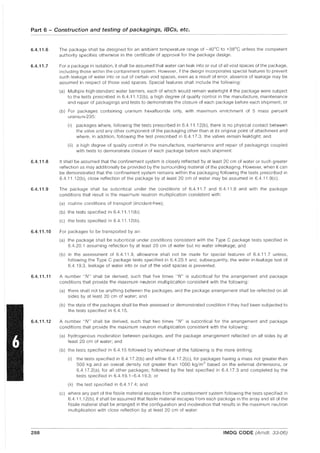 Part 6 - Construction and testing of packagings, IBCs, etc.
6.4.11.6
6.4.11.7
6.4.11.8
6.4.11.9
6.4.11.10
6.4.11.11
6.4.11.12
288
The package shall be designed for an ambient temperature range of -40°C to +38°C unless the competent
authority specifies otherwise in the certificate of approval for the package design.
For a package in isolation, it shall be assumed that water can leak into or out of all void spaces of the package,
including those within the containment system. However, If the design incorporates special features to prevent
such leakage of water into or out of certain void spaces, even as a result of error, absence of leakage may be
assumed in respect of those void spaces. Special features shall include the following:
(a) Multiple high-standard water barriers, each of which would remain watertight if the package were subject
to the tests prescribed in 6.4.11.12(b), a high degree of quality control in the manufacture, maintenance
and repair of packagings and tests to demonstrate the closure of each package before each shipment; or
(b) For packages containing uranium hexafluoride only, with maximum enrichment of 5 mass percent
uranium-235:
(i) packages where, following the tests prescribed in 6.4.11.12(b), there is no physical contact between
the valve and any other component of the packaging other than at its original point of attachment and
where, in addition, following the test prescribed in 6.4.17.3, the valves remain leaktight; and
(ii) a high degree of quality control in the manufacture, maintenance and repair of packagings coupled
with tests to demonstrate closure of each package before each shipment.
It shall be assumed that the confinement system is closely reflected by at least 20 cm of water or such greater
reflection as may additionally be provided by the surrounding material of the packaging. However, when it can
be demonstrated that the confinement system remains within the packaging following the tests prescribed in
6.4.11.12(b), close reflection of the package by at least 20 cm of water may be assumed in 6.4.11.9(c).
The package shall be subcritical under the conditions of 6.4.11.7 and 6.4.11.8 and with the package
conditions that result in the maximum neutron multiplication consistent with:
(a) routine conditions of transport (incident-free);
(b) the tests specified in 6.4.11.11 (b);
(c) the tests specified in 6.4.11.12(b).
For packages to be transported by air:
(a) the package shall be subcritical under conditions consistent with the Type C package tests specified in
6.4.20.1 assuming reflection by at least 20 cm of water but no water inleakage; and
(b) in the assessment of 6.4.11.9, allowance shall not be made for special features of 6.4.11.7 unless,
following the Type C package tests specified in 6.4.20.1 and, subsequently, the water in-leakage test of
6.4.19.3, leakage of water into or out of the void spaces is prevented.
A number UN" shall be derived, such that five times UN" is subcritical for the arrangement and package
conditions that provide the maximum neutron multiplication consistent with the following:
(a) there shall not be anything between the packages, and the package arrangement shall be reflected on all
sides by at least 20 cm of water; and
(b) the state of the packages shall be their assessed or demonstrated condition if they had been subjected to
the tests specified in 6.4.15.
A number UN" shall be derived, such that two times UN" is subcritical for the arrangement and package
conditions that provide the maximum neutron multiplication consistent with the following:
(a) hydrogenous moderation between packages, and the package arrangement reflected on all sides by at
least 20 cm of water; and
(b) the tests specified in 6.4.15 followed by whichever of the following is the more limiting:
(i) the tests specified in 6.4.17.2(b) and either 6.4.17.2(c), for packages having a mass not greater than
500 kg and an overall density not greater than 1000 kg/m
3
based on the external dimensions, or
6.4.17.2(a), for all other packages; followed by the test specified in 6.4.17.3 and completed by the
tests specified in 6.4.19.1-6.4.19.3: or
(ii) the test specified in 6.4.17.4; and
(c) where any part of the fissile material escapes from the containment system following the tests specified in
6.4.11.12(b), it shall be assumed that fissile material escapes from each package in the array and all of the
fissile material shall be arranged in the configuration and moderation that results in the maximum neutron
multiplication with close reflection by at least 20 cm of water.
IMDG CODE (Amdt. 33-06)
 