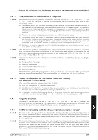 6.4.12
6.4.12.1
6.4.12.2
6.4.12.3
6.4.13
6.4.14
6.4.15
6.4.15.1
6.4.15.2
Chapter 6.4 - Construction, testing and approval of packages and material of class 7
Test procedures and demonstration of compliance
Demonstration of compliance with the performance standards required in 2.7.3.3, 2.7.3.4, 2.7.4.1, 2.7.4.2,
2.7.10.1,2.7.10.2 and 6.4.2-6.4.11 shall be accomplished by any of the methods listed below or by a
combination thereof.
(a) Performance of tests with specimens representing LSA-III material, or special form radioactive material, or
low dispersible radioactive material or with prototypes or samples of the packaging, where the contents of
the specimen or the packaging for the tests shall simulate as closely as practicable the expected range of
radioactive contents and the specimen or packaging to be tested shall be prepared as presented for
transport.
(b) Reference to previous satisfactory demonstrations of a sufficiently similar nature.
(c) Performance of tests with models of appropriate scale incorporating those features which are significant
with respect to the item under investigation when engineering experience has shown results of such tests
to be suitable for design purposes. When a scale model is used, the need for adjusting certain test
parameters, such as penetrator diameter or compressive load, shall be taken into account.
(d) Calculation, or reasoned argument, when the calculation procedures and parameters are generally agreed
to be reliable or conservative.
After the specimen, prototype or sample has been subjected to the tests, appropriate methods of assessment
shall be used to assure that the provisions of this chapter have been fulfilled in compliance with the
performance and acceptance standards prescribed in this chapter (see 2.7.3.3, 2.7.3.4, 2.7.4.1, 2.7.4.2,
2.7.10.1, 2.7.10.2 and 6.4.2-6.411).
All specimens shall be inspected before testing in order to identify and record faults or damage, including the
following:
(a) divergence from the design;
(b) defects in manufacture;
(c) corrosion or other deterioration; and
(d) distortion of features.
The containment system of the package shall be clearly specified. The external features of the specimen shall
be clearly identified so that reference may be made simply and clearly to any part of such specimen.
Testing the integrity of the containment system and shielding
and evaluating criticality safety
After each of the applicable tests specified in 6.4.15-6.4.21:
(a) faults and damage shall be identified and recorded;
(b) it shall be determined whether the integrity of the containment system and shielding has been retained to
the extent required in this chapter for the package under test; and
(c) for packages containing fissile material, it shall be determined whether the assumptions and conditions
used in the assessments required by 6.4.11.1-6.4.11.12 for one or more packages are valid.
Target for drop tests
The target for the drop tests specified in 2.7.4.5, 6.4.15.4, 6.4.16(a), 6.4.17.2 and 6.4.20.2 shall be a flat,
horizontal surface of such a character that any increase in its resistance to displacement or deformation upon
impact by the specimen would not significantly increase the damage to the specimen.
Test for demonstrating ability to withstand normal conditions of transport
The tests are: the water spray test, the free drop test, the stacking test and the penetration test. Specimens of
the package shall be subjected to the free drop test, the stacking test and the penetration test, preceded in
each case by the water spray test. One specimen may be used for all the tests, provided that the provisions of
6.4.15.2 are fulfilled.
The time interval between the conclusion of the water spray test and the succeeding test shall be such that the
water has soaked in to the maximum extent, without appreciable drying of the exterior of the specimen. In the
absence of any evidence to the contrary, this interval shall be taken to be two hours if the water spray is
applied from four directions simultaneously. No time interval shall elapse, however, if the water spray is applied
from each of the four directions consecutively.
IMDG CODE (Amdt. 33-06) 289
 