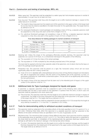 Part 6 - Construction and testing of packagings, IBCs, etc.
6.4.15.3
6.4.15.4
6.4.15.5
6.4.15.6
6.4.16
6.4.17
6.4.17.1
6.4.17.2
290
Water spray test: The specimen shall be subjected to a water spray test that simulates exposure to rainfall of
approximately 5 cm per hour for at least one hour.
Free drop test: The specimen shall drop onto the target so as to suffer maximum damage in respect of the
safety features to be tested.
(a) The height of drop measured from the lowest point of the specimen to the upper surface of the target shall
be not less than the distance specified in the table hereunder for the applicable mass. The target shall be
as defined in 6.4.14.
(b) For rectangular fibreboard or wood packages not exceeding a mass of 50 kg, a separate specimen shall
be subjected to a free drop onto each corner from a height of 0.3 m.
(c) For cylindrical fibreboard packages not exceeding a mass of 100 kg, a separate specimen shall be
subjected to a free drop onto each of the quarters of each rim from a height of 0.3 m.
Free drop distance for testing packages to normal conditions of transport
Package mass (kg) Free drop distance (m)
Package mass < 5 000 1.2
5 000 ~ Package mass < 10 000 0.9
10 000 ~ Package mass < 15 000 0.6
15 000 ~ Package mass 0.3
Stacking test: Unless the shape of the packaging effectively prevents stacking, the specimen shall be
subjected, for a period of 24 hours, to a compressive load equal to the greater of the following:
(a) The equivalent of 5 times the mass of the actual package;
(b) The equivalent of 13 kPa multiplied by the vertically projected area of the package.
The load shall be applied uniformly to two opposite sides of the specimen, one of which shall be the base on
which the package would typically rest
Penetration test: The specimen shall be placed on a rigid, flat, horizontal surface which will not move
significantly while the test is being carried out
(a) A bar of 3.2 cm in diameter with a hemispherical end and a mass of 6 kg shall be dropped and directed to
fall, with its longitudinal axis vertical, onto the centre of the weakest part of the specimen, so that, if it
penetrates sufficiently far, it will hit the containment system. The bar shall not be significantly deformed by
the test performance.
(b) The height of drop of the bar measured from its lower end to the intended point of impact on the upper
surface of the specimen shall be 1 m.
Additional tests for Type A packages designed for liquids and gases
A specimen or separate specimens shall be subjected to each of the following tests unless it can be
demonstrated that one test is more severe for the specimen in question than the other, in which case one
specimen shall be subjected to the more severe test
(a) Free drop test: The specimen shall drop onto the target so as to suffer the maximum damage in respect of
containment The height of the drop measured from the lowest part of the specimen to the upper surface
of the target shall be 9 m. The target shall be as defined in 6.4.14.
(b) Penetration test: The specimen shall be subjected to the test specified in 6.4.15.6 except that the height of
drop shall be increased to 1.7 m from the 1 m specified in 6.4.15.6(b).
Tests for demonstrating ability to withstand accident conditions of transport
The specimen shall be subjected to the cumulative effects of the tests specified in 6.4.17.2 and 6.4.17.3, in
that order. Following these tests, either this specimen or a separate specimen shall be subjected to the
effect(s) of the water immersion testIs) as specified in 6.4.17.4 and, if applicable, 6.4.18.
Mechanical test: The mechanical test consists of three different drop tests. Each specimen shall be subjected
to the applicable drops as specified in 6.4.8.7 or 6.4.11.12. The order in which the specimen is subjected to
the drops shall be such that, on completion of the mechanical test, the specimen shall have suffered such
damage as will lead to the maximum damage in the thermal test which follows.
(a) For drop I, the specimen shall drop onto the target so as to suffer the maximum damage, and the height of
the drop measured from the lowest point of the specimen to the upper surface of the target shall be 9 m.
The target shall be as defined in 6.4.14.
IMDG CODE (Amdt. 33-06)
 